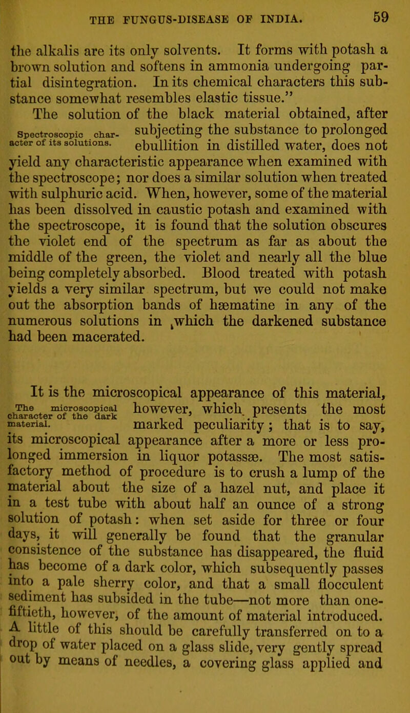 the alkalis are its only solvents. It forms with potash a brown solution and softens in ammonia undergoing par- tial disintegration. In its chemical characters this sub- stance somewhat resembles elastic tissue. The solution of the black material obtained, after Spectroscopic char- Subjecting the substance to prolonged aoter of its solutions. ebulHtion lu distillcd water, does not yield any characteristic appearance when examined with the spectroscope; nor does a similar solution when treated with sulphuric acid. When, however, some of the material has been dissolved in caustic potash and examined with the spectroscope, it is found that the solution obscures the violet end of the spectrum as far as about the middle of the green, the violet and nearly all the blue being completely absorbed. Blood treated with potash yields a very similar spectrum, but we could not make out the absorption bands of hgematine in any of the numerous solutions in ^which the darkened substance had been macerated. It is the microscopical appearance of this material. The microscopical howevcr, wMch prcscnts the most character of the dark , - ' ,. . , - , . , ^ateriai. marked peculiarity; that is to say, its microscopical appearance after a more or less pro- longed immersion in liquor potasses. The most satis- factory method of procedure is to crush a lump of the material about the size of a hazel nut, and place it in a test tube with about half an ounce of a strong solution of potash: when set aside for three or four days, it will generally be found that the granular consistence of the substance has disappeared, the fluid has become of a dark color, which subsequently passes into a pale sherry color, and that a small flocculent sediment has subsided in the tube—not more than one- fiftieth, however, of the amount of material introduced. A little of this should be carefully transferred on to a drop of water placed on a glass slide, very gently spread out by means of needles, a covering glass applied and