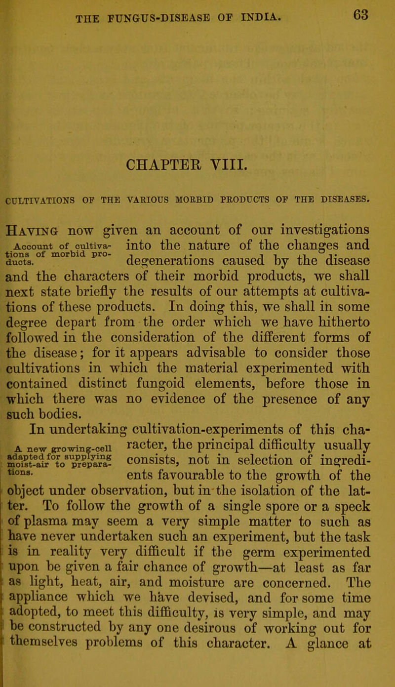 CHAPTER VIII. CULTIVATIONS OF THE VARIOUS MORBID PRODUCTS OP THE DISEASES. Having now given an account of our investigations Account of cuitiva- into the naturc of the changes and tions of morbid pro- , ,. i i j.i t ducts. degenerations caused by the disease and the characters of their morbid products, we shall next state briefly the results of our attempts at cultiva- tions of these products. In doing this, we shall in some degree depart from the order which we have hitherto followed in the consideration of the different forms of the disease; for it appears advisable to consider those cultivations in which the material experimented with contained distinct fungoid elements, before those in which there was no evidence of the presence of any such bodies. In undertaking cultivation-experiments of this cha- A new growine-ceu ractcr, the principal difficulty usually a^'ai^Vp^^^^^ consists, not in selection of ingredi- ents favourable to the growth of the object under observation, but in the isolation of the lat- ter. To follow the growth of a single spore or a speck of plasma may seem a very simple matter to such as have never undertaken such an experiment, but the task is in reality very difficult if the germ experimented upon be given a fair chance of growth—at least as far as light, heat, air, and moisture are concerned. The appliance which we have devised, and for some time adopted, to meet this diflBculty, is very simple, and may be constructed by any one desirous of working out for themselves problems of this character. A glance at