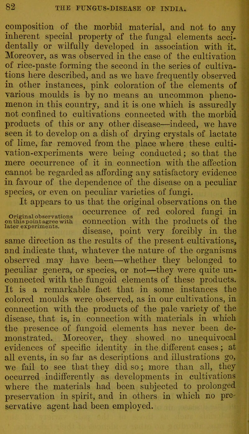 composition of tlie morbid material, and not to any inherent special property of the fungal elements acci- dentally or wilfully developed in association with it. Moreover, as was observed in the case of the cultivation of rice-paste forming the second in the series of cultiva- tions here described, and as we have frequently observed in other instances, pink coloration of the elements of various moulds is by no means an uncommon pheno- menon in this country, and it is one which is assuredly not confined to cultivations connected with the morbid products of this or any other disease—indeed, we have seen it to develop on a dish of drying crystals of lactate of lime, far removed from the place where these culti- vation-experiments were being conducted; so that the mere occurrence of it in connection with the affection cannot be regarded as affording any satisfactory evidence in favour of the dependence of the disease on a peculiar species, or even on peculiar varieties of fungi. It appears to us that the original observations on the occurrence of red colored fnn^i in Original observations ,. J^ ^ , n it on this point agree with conncction With the products 01 the later experiments. ,. . . i -i i • j i disease, point very forcibly m the same direction as the results of the present cultivations, and indicate that, whatever the nature of the organisms observed may have been—whether they belonged to peculiar genera, or species, or not—they were quite un- connected with the fungoid elements of these products. It is a remarkable fact that in some instances the colored moulds were observed, as in our cultivations, in connection with the products of the pale variety of the disease, that is, in connection with materials in which the presence of fungoid elements has never been de- monstrated. Moreover, they sliowed no unequivocal evidences of specific identity in the different cases; at all events, in so far as descriptions and illustrations go, we fail to see that they did so; more than all, they occurred indifferently as developments in cultivations where the materials had been subjected to prolonged preservation in spirit, and in others in which no pre- servative agent had been employed.