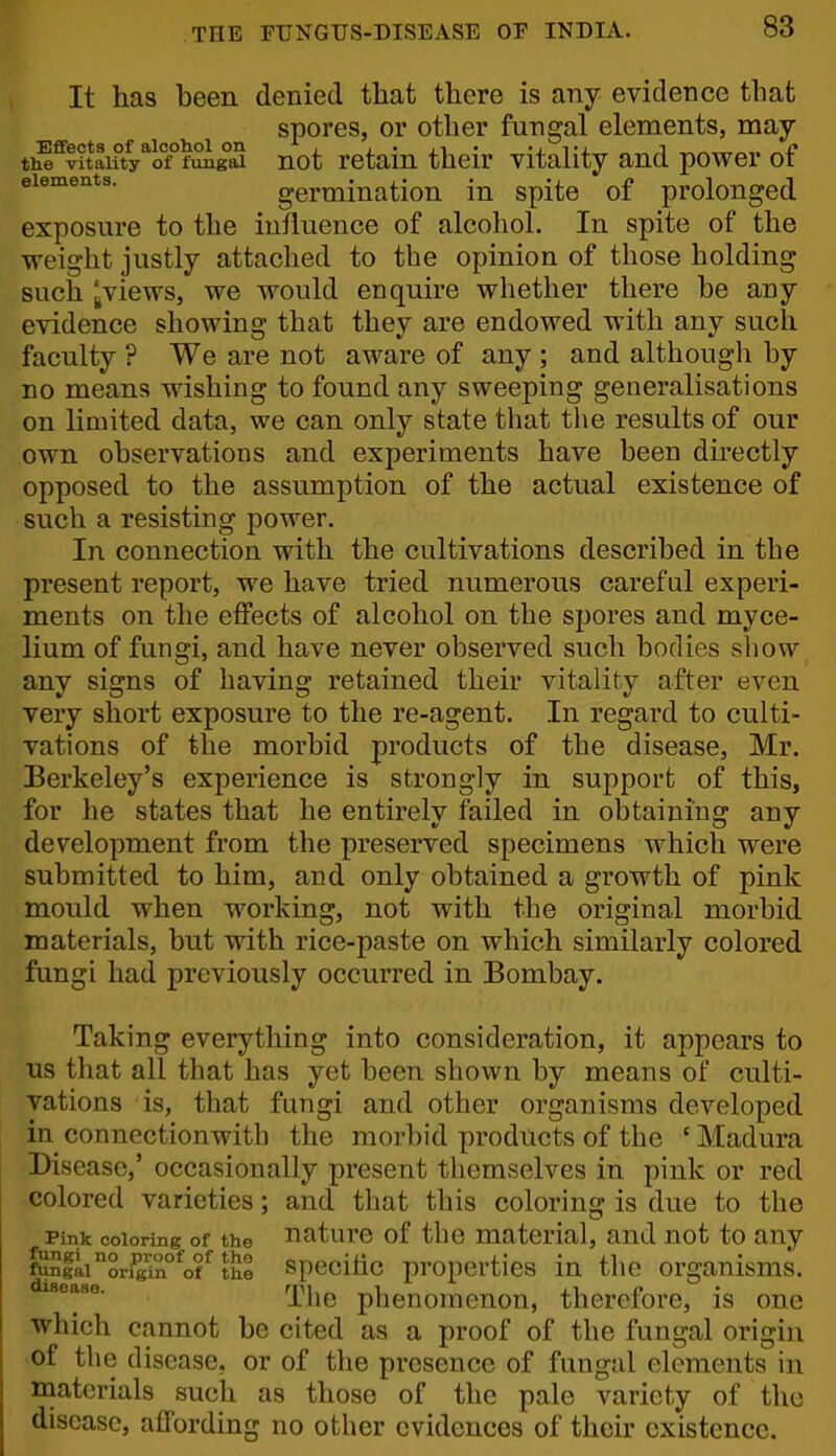 It lias been denied that there is any evidence that spores, or other fungal elements, may ti^^vitai?ty*of°fSigS not retain their vitality and power of elements. germination in spite of prolonged exposure to the influence of alcohol. In spite of the weight justly attached to the opinion of those holding such IjViews, we would enquire whether there be any evidence showing that they are endowed with any such faculty ? We are not aware of any ; and although by no means wishing to found any sweeping generalisations on limited data, we can only state that the results of our own observations and experiments have been directly opposed to the assumption of the actual existence of such a resisting power. In connection with the cultivations described in the present report, we have tried numerous careful experi- ments on the effects of alcohol on the spores and myce- lium of fungi, and have never observed such bodies show any signs of having retained their vitality after even very short exposure to the re-agent. In regard to culti- vations of the morbid products of the disease, Mr. Berkeley's experience is strongly in support of this, for he states that he entirely failed in obtaining any development from the preserved specimens which were submitted to him, and only obtained a growth of pink mould when working, not with the original morbid materials, but with rice-paste on which similarly colored fungi had previously occurred in Bombay. Taking everything into consideration, it appears to us that all that has yet been shown by means of culti- vations is, that fungi and other organisms developed in connectionwith the morbid products of the ' Madura Disease,' occasionally present themselves in pink or red colored varieties; and that this colorins: is due to the Pink coloring of the nature of the material, and not to any fuSiai'*ori^TA°^ot^ the specihc propcrtics in the organisms. The phenomenon, therefore, is one which cannot be cited as a proof of the fungal origin of the disease, or of the presence of fungal elements in materials such as those of the pale variety of tlio disease, affording no other evidences of their existence.