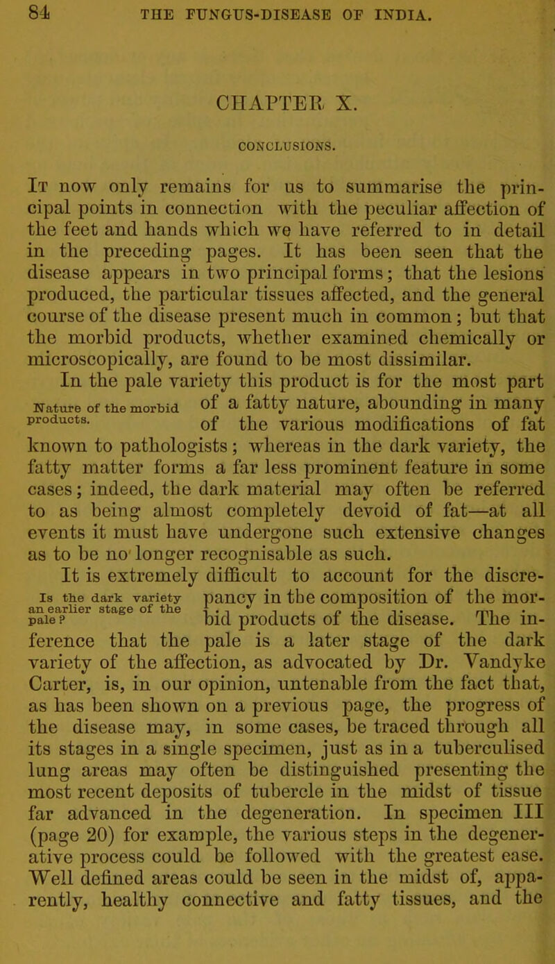 CHAPTER X. CONCLUSIONS. It now only remains for us to summarise the prin- cipal points in connection with the peculiar affection of the feet and hands which we have referred to in detail in the preceding pages. It has been seen that the disease appears in two principal forms; that the lesions produced, the particular tissues affected, and the general course of the disease present much in common; but that the morhid products, whether examined chemically or microscopically, are found to be most dissimilar. In the pale variety this product is for the most part Nature of the morbid of ^ f^tty nature, abounding in many products. various modifications of fat known to pathologists; whereas in the dark variety, the fatty matter forms a far less prominent feature in some cases; indeed, the dark material may often be referred to as being almost completely devoid of fat—at all events it must have undergone such extensive changes as to be no longer recognisable as such. It is extremely difficult to account for the discre- is the dark variety paucv iu the compositiou of the mor- an earlier stage of the •{ . i , n , i t mi pale? bid products 01 the disease. The in- ference that the pale is a later stage of the dark variety of the affection, as advocated by Dr. Vandyke Carter, is, in our opinion, untenable from the fact that, as has been shown on a previous page, the progress of the disease may, in some cases, be traced through all its stages in a single specimen, just as in a tuberculised lung areas may often be distinguished presenting the most recent deposits of tubercle in the midst of tissue far advanced in the degeneration. In specimen III (page 20) for example, the various steps in the degener- ative process could be followed with the greatest ease. Well defined areas could be seen in the midst of, appa- rently, healthy connective and fatty tissues, and the