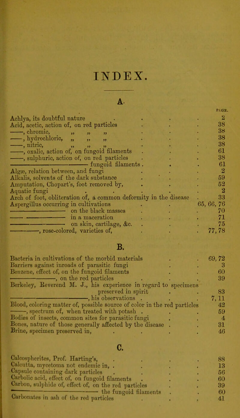 INDEX. A. PiaB. Achlya, its doubtful nature .... 2 Acid, acetic, action of, on red particles . . .38 , chromic, » » n • • • , hydrochloric, „ „ „ ■ ■ • 38 , nitric, „ „ ,, - • .38 , oxalic, action of, on fungoid filaments . . .61 , sulphuric, action of, on red particles . . .38 fungoid filaments . . .61 Alg£E, relation between, and fungi ... 2 Allcalis, solvents of the dark substance . ' . . 59 Amputation, Chopart's, foot removed by, . . .52 Aquatic fungi ..... 2 Arch of foot, obliteration of, a common deformity in the disease . 33 Aspergillus occurring in cultivations . . 65, 66, 76 on the black masses . . .70 . in a, maceration . . .71 —^— on skin, cartilage, &c. . . .75 , rose-colored, varieties of, . . .77, 78 B. Bacteria in cultivations of the morbid materials Barriers against inroads of parasitic fungi Benzene, effect of, on the fungoid filaments , on the red particles Berkeley, Keverend M. J., his experience in regard to specimens preserved in spirit , his observations . Blood, coloring matter of, possible source of color in the red particles , specti'um of, when treated with potash . Bodies of insects, common sites for parasitic fungi Bones, nature of those generally afEected by the disease . Brine, specimen preserved in, . c. Calcospherites, Prof. Harting's, . . . .88 Calcutta, mycetoma not endemic in, . . . .13 'Capsule containing dark particles . . . .56 Carbolic acid, effect of, on fungoid filaments . . .60 Carbon, sulphide of, effect of, on the red particles . . 39 the fungoid filaments . . 60 Carbonates in ash of the red particles . . .41 69, 72 3 60 39 83 7,11 42 59 4 31 46