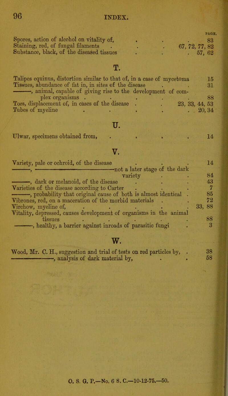 Spores, action of alcohol on vitality of, . . . 83 Staining, red, of fungal filaments . . .67, 72, 77, 82 Substance, black, of the diseased tissues . . .57, 62 T. Talipes equinus, distortion similar to that of, in a case of mycetoma Tissues, abundance of fat in, in sites of the disease ———>, animal, capable of giving rise to the development of com- plex organisms ..... Toes, displacement of, in cases of the disease . , 23, 33, Tubes of myeline . u. Ulwar, specimens obtained from, . . . .14 V. Variety, pale or ochroid, of the disease . . .14 , not a later stage of the dark variety . . 84 , dark or melanoid, of the disease . . .43 Varieties of the disease according to Carter ... 7 ——, probability that original cause of both is almost identical . 85 Vibrones, red, on a maceration of the morbid materials . . 72 Virchow, myeline of, . . . . . 33, 88 Vitality, depressed, causes development of organisms in the animal tissues . . . . .88 , healthy, a barrier against inroads of parasitic fungi . 3 w. Wood, Mr. C. H., suggestion and trial of tests on red particles by, . 38 ■———— , analysis of dark material by, . . 58 0. S. G. P.—No. 6 S. C—10-12-75.—50.