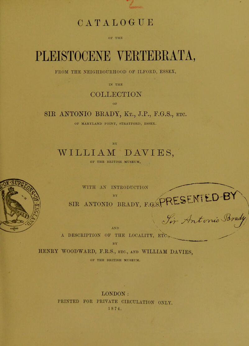 OF THE PLEISTOCENE VERTEBMTA, FROM THE NEIGHBOURHOOD OF ILFORD, ESSEX, IN THE COLLECTIOI^ OF SIE ANTONIO BEADY, Kt., J.P., F.G.S., etc. OF MARYLAND POINT, STRATFORD, ESSEX. BY WILLIAM DAYIES, OF THE BRITISH MUSEUM, WITH AX INTRODUCTION BY SIE ANTONIO BRADY, F.G.'S.t WESE.KVt.0-BY ^ AND \ ^-V' A DESCRIPTION OF THE LOCALITY, ETC BY HENEY WOODWAIID, F.R.S., etc., and WILLIAM DAVIES, OF THE BRITISH MUSEUM. LONDON: PRINTED FOR PRIVATE CIRCULATION ONLY. 1 8 74.