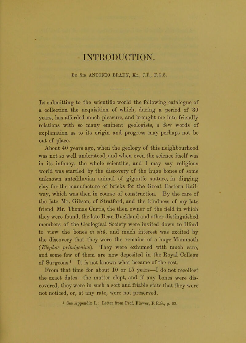 INTRODUCTION. By Sik ANTONIO BRADY, Kt., J.P., F.G.S. In submitting to the scientific world the following catalogue of a collection the acquisition of which, during a period of 30 years, has afforded much pleasure, and brought me into friendly relations with so many eminent geologists, a few words of explanation as to its origin and progress may perhaps not be out of place. About 40 years ago, when the geology of this neighbourhood was not so well understood, and when even the science itself was in its infancy, the whole scientifi.c, and I may say religious world was startled by the discovery of the huge bones of some unknown antediluvian animal of gigantic stature, in digging clay for the manufacture of bricks for the Great Eastern Rail- way, which was then in course of construction. By the care of the late Mr. Gribson, of Stratford, and the kindness of my late friend Mr. Thomas Curtis, the then owner of the field in which they were found, the late Dean Bucldand and other distinguished members of the Geological Society were invited down to Ilford to view the bones in situ, and much interest was excited by the discovery that they were the remains of a huge Mammoth {Elephas primigeniiis). They were exhumed with much care, and some few of them are now deposited in the Royal College of Surgeons.^ It is not known what became of the rest. From that time for about 10 or 15 years—I do not recollect the exact dates—the matter slept, and if any bones were dis- covered, they were in such a soft and friable state that they were not noticed, or, at any rate, were not preserved. ' See Appendix I.: Letter from Prof. Flower, F.R.S., p. 63.