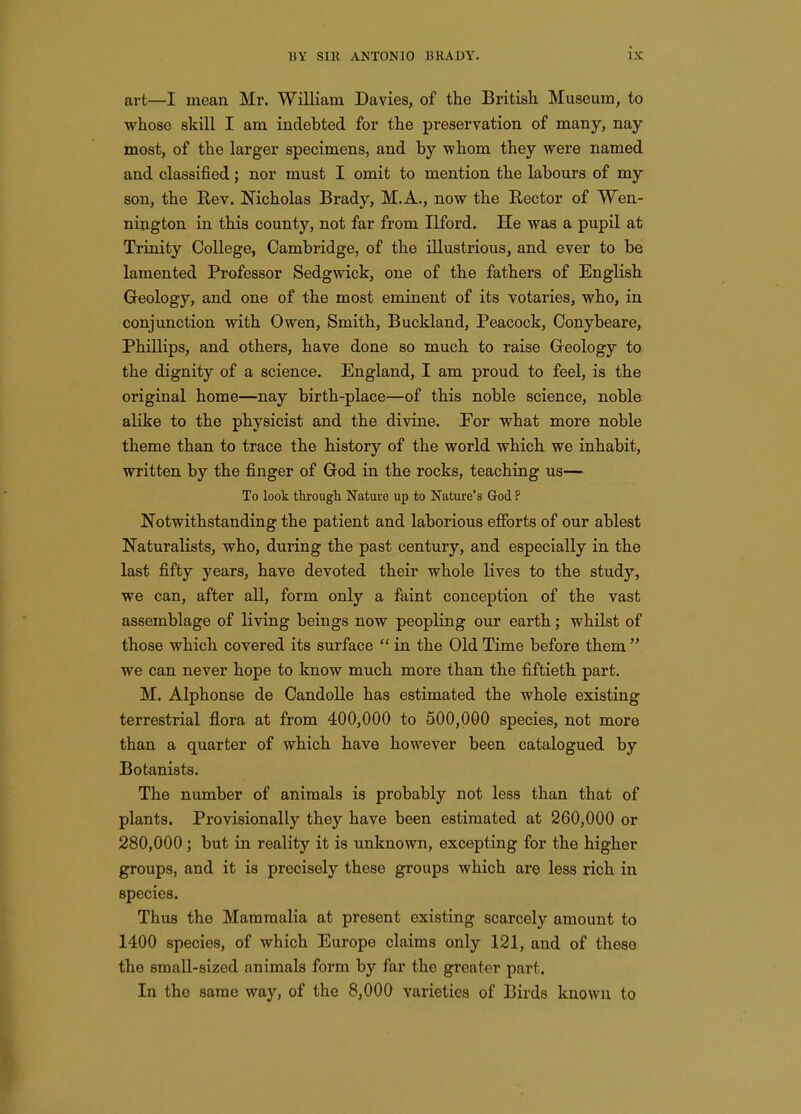 art—I mean Mr. William Davies, of the British. Museum, to whose skill I am indebted for the preservation of many, nay- most, of the larger specimens, and by whom they were named and classified; nor must I omit to mention the labours of my son, the Rev. Nicholas Brady, M.A., now the Rector of Wen- nington in this county, not far from Ilford, He was a pupil at Trinity College, Cambridge, of the illustrious, and ever to be lamented Professor Sedgwick, one of the fathers of English Geology, and one of the most eminent of its votaries, who, in conjunction with Owen, Smith, Buckland, Peacock, Conybeare, Phillips, and others, have done so much to raise Geology to the dignity of a science. England, I am proud to feel, is the original home—nay birth-place—of this noble science, noble alike to the physicist and the divine. For what more noble theme than to trace the history of the world which we inhabit, written by the finger of God in the rocks, teaching us— To look through Nature up to Nature's God ? IsTotwithstanding the patient and laborious efibrts of our ablest Naturalists, who, during the past century, and especially in the last fifty years, have devoted their whole lives to the study, we can, after all, form only a faint conception of the vast assemblage of living beings now peopling our earth; whilst of those which covered its surface  in the Old Time before them  we can never hope to know much more than the fiftieth part. M. Alphonse de CandoUe has estimated the whole existing terrestrial flora at from 400,000 to 500,000 species, not more than a quarter of which have however been catalogued by Botanists. The number of animals is probably not less than that of plants. Provisionally they have been estimated at 260,000 or 280,000 ; but in reality it is unknown, excepting for the higher groups, and it is precisely these groups which are less rich in species. Thus the Mammalia at present existing scarcely amount to 1400 species, of which Europe claims only 121, and of these the small-sized animals form by far the greater part. In the same way, of the 8,000 varieties of Birds known to