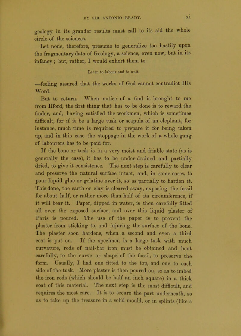 geology in its grander results must call to its aid the whole circle of the sciences. Let none, therefore, presume to generalize too hastily upon the fragmentary data of Geology, a science, even now, but in its infancy; but, rather, I would exhort them to Learn to labour and to ■wait, —feeling assured that the works of God cannot contradict His Word. But to return. When notice of a find is brought to me from Ilford, the first thing that has to be done is to reward the finder, and, having satisfied the workmen, which is sometimes difficult, for if it be a large tusk or scapula of an elephant, for instance, much time is required to prepare it for being taken up, and in this case the stoppage in the work of a whole gang of labourers has to be paid for. If the bone or tusk is in a very moist and friable state (as is generally the case), it has to be under-drained and partially dried, to give it consistence. The next step is carefully to clear and preserve the natural surface intact, and, in some cases, to pour liquid glue or gelatine over it, so as partially to harden it. This done, the earth or clay is cleared away, exposing the fossil for about half, or rather more than half of its circumference, if it will bear it. Paper, dipped in water, is then carefully fitted all over the exposed surface, and over this liquid plaster of Paris is poured. The use of the paper is to prevent the plaster from sticking to, and injuring the surface of the bone. The plaster soon hardens, when a second and even a third coat is put on. If the specimen is a large tusk with much curvature, rods of nail-bar iron must be obtained and bent carefully, to the curve or shape of the fossil, to preserve the form. Usually, I had one fitted to the top, and one to each side of the tusk. More plaster is then poured on, so as to imbed the iron rods (which should be half an inch square) in a thick coat of this material. The next step is the most difficult, and requires the most care. It is to secure the part underneath, so as to take up the treasure in a solid mould, or in splints (like a