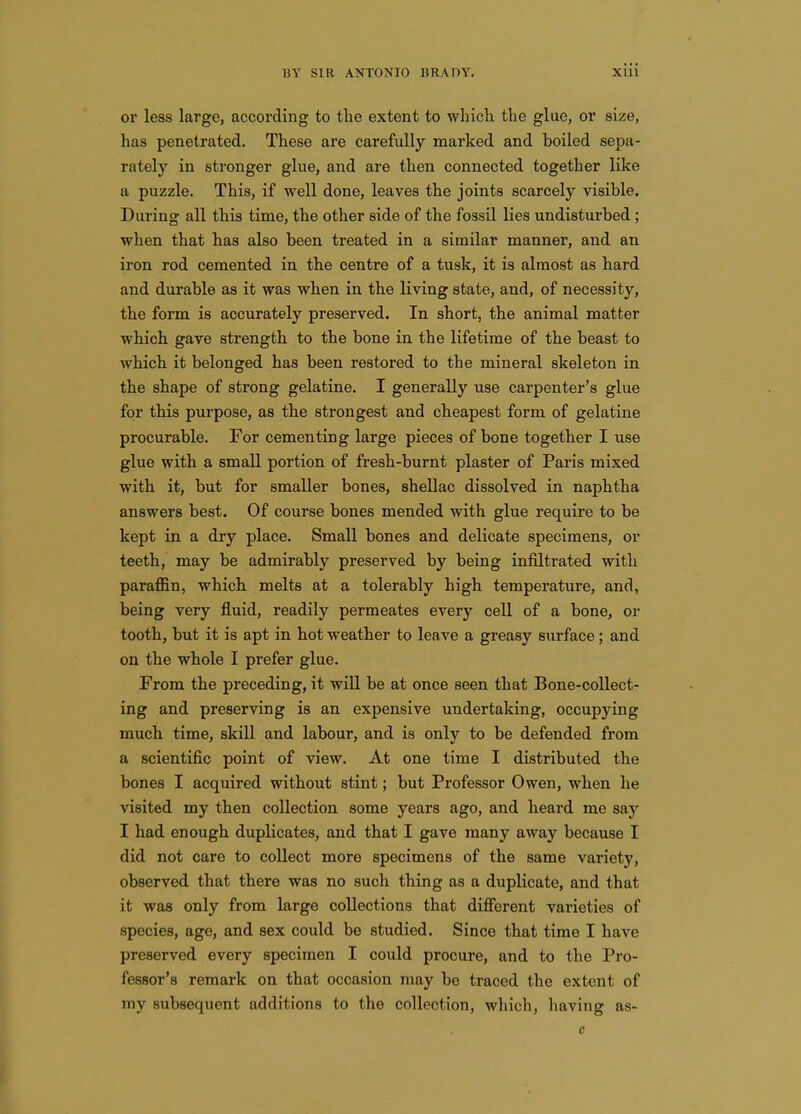 or less large, according to the extent to which the glue, or size, has penetrated. These are carefully marked and boiled sepa- rately in stronger glue, and are then connected together like a puzzle. This, if well done, leaves the joints scarcely visible. During all this time, the other side of the fossil lies undisturbed ; when that has also been treated in a similar manner, and an. iron rod cemented iu the centre of a tusk, it is almost as hard and durable as it was when in. the living state, and, of necessity, the form is accurately preserved. In short, the animal matter which gave strength to the bone in the lifetime of the beast to which it belonged has been restored to the mineral skeleton in the shape of strong gelatine. I generally use carpenter's glue for this purpose, as the strongest and cheapest form of gelatine procurable. For cementing large pieces of bone together I use glue with a small portion of fresh-burnt plaster of Paris mixed with it, but for smaller bones, shellac dissolved in naphtha answers best. Of course bones mended with glue require to be kept in a dry place. Small bones and delicate specimens, or teeth, may be admirably preserved by being infiltrated with paraffin, which melts at a tolerably high temperature, and, being very fluid, readily permeates every cell of a bone, or tooth, but it is apt in hot weather to leave a greasy surface; and on the whole I prefer glue. From the preceding, it wiU be at once seen that Bone-collect- ing and preserving is an expensive undertaking, occupying much time, skill and labour, and is only to be defended from a scientific point of view. At one time I distributed the bones I acquired without stint; but Professor Owen, when he visited my then collection some years ago, and heard me say I had enough duplicates, and that I gave many away because I did not care to collect more specimens of the same variety, observed that there was no such thing as a duplicate, and that it was only from large collections that difierent varieties of species, age, and sex could be studied. Since that time I have preserved every specimen I could procure, and to the Pro- fessor's remark on that occasion may be traced the extent of my subsequent additions to the collection, which, liaving as- c