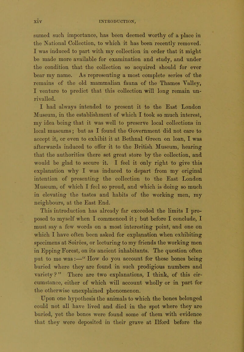 sumed such importance, has been deemed worthy of a place in the National Collection, to which it has been recently removed. I was induced to part with my collection in order that it might be made more available for examination and study, and under the condition that the collection so acquired should for ever bear my name. As representing a most complete series of the remains of the old mammalian fauna of the Thames Valley, I venture to predict that this collection will long remain un- rivalled. I had always intended to present it to the East London Museum, in the establishment of which I took so much interest, my idea being that it was well to preserve local collections in local museums; but as I found the Government did not care to accept it, or even to exhibit it at Bethnal Green on loan, I was afterwards induced to offer it to the British Museum, hearing that the authorities there set great store by the collection, and would be glad to secure it. I feel it only right to give this explanation why I was induced to depart from my original intention of presenting the collection to the East London Museum, of which I feel so proud, and which is doing so much in elevating the tastes and habits of the working men, my neighbours, at the East End. This introduction has already far exceeded the limits I pro- posed to myself when I commenced it; but before I conclude, I must say a few words on a most interesting point, and one on which I have often been asked for explanation when exhibiting specimens at Soirees, or lecturing to ray friends the working men in Epping Forest, on its ancient inhabitants. The question often put to me was:— How do you account for these bones being buried where they are found in such prodigious numbers and variety ? There are two explanations, I think, of this cir- cumstance, either of which will account wholly or in part for the otherwise unexplained phenomenon. Upon one hypothesis the animals to which the bones belonged could not all have lived and died in the spot where they are buried, yet the bones were found some of them with evidence that they were deposited in their grave at Ilford before the