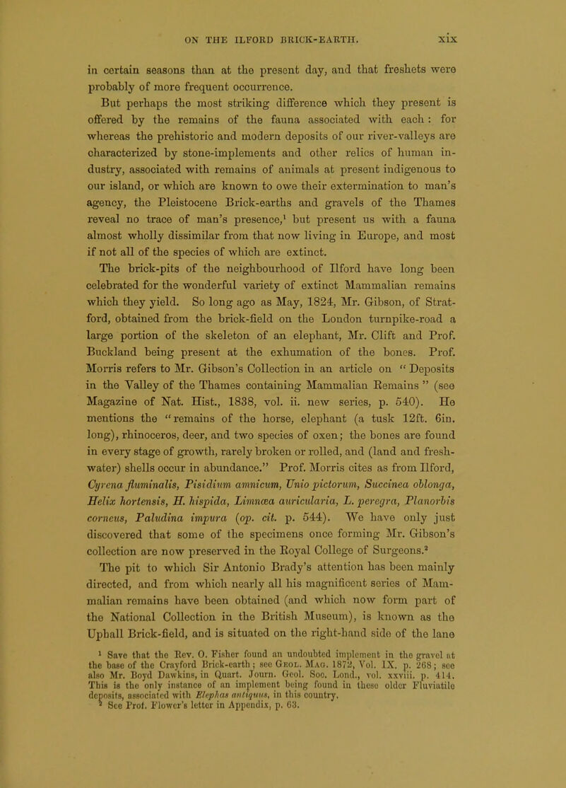 ia certain seasons than at tlie present day, and that freshets were probably of more frequent occurrence. But perhaps the most striking difference which they present is offered by the remains of the fauna associated with each : for whereas the prehistoric and modern deposits of our river-valleys are characterized by stone-implements and other relics of human in- dustry, associated with remains of animals at present indigenous to our island, or which are known to owe their extermination to man's agency, the Pleistocene Brick-earths and gravels of the Thames reveal no trace of man's presence,' but present us with a fauna almost wholly dissimilar from that now living in Europe, and most if not all of the species of which are extinct. The brick-pits of the neighbourhood of Ilford have long been celebrated for the wonderful variety of extinct Mammalian remains which they yield. So long ago as May, 1824, Mr. Gibson, of Strat- ford, obtained from the brick-field on the London turnpike-road a large portion of the skeleton of an elephant, Mr. Clift and Prof. Buckland being present at the exhumation of the bones. Prof. Morris refers to Mr. Gibson's Collection in an article on  Deposits in the Valley of the Thames containing Mammalian Kemains  (see Magazine of Nat. Hist., 1838, vol. ii. new series, p. 540). He mentions the remains of the horse, elephant (a tusk 12ft. Gin. long), rhinoceros, deer, and two species of oxen; the bones are found in every stage of growtli, rarely broken or rolled, and (land and fresh- water) shells occur in abundance. Prof. Morris cites as from Ilford, Cyrcna fiuminalis, Pistdhm amnicum, TJnio pictorum, Succinea oblonga, Helix hortensis, H. Mspida, LimnoRa auricularia, L. peregra, Planorhis corneus, Paludina impura {pp. cit. p. 544). We have only just discovered that some of the specimens once forming Mr. Gibson's collection are now preserved in the Eoyal College of Surgeons.' The pit to which Sir Antonio Brady's attention has been mainly directed, and from which nearly all his magnificent series of Mam- malian remains have been obtained (and which now form part of the National Collection in the British Museum), is known as the Uphall Brick-field, and is situated on the right-hand side of the lane 1 Save that the Eev. 0. Fisher found an undoubted implement in the gravel nt the base of the Crnyford Brick-earth; sec Geol. Mag. 1872, Vol. IX. p. 268; see also Mr. Boyd Dawkins, in Quart. Journ. Gcol. Soo. Loiul., vol. xxviii. p. 414. This is the only instance of an implement being found in these older Fluviatilo deposits, associated with Elep/ias antiqtms, in this country. ^ See Prof. Flower's letter in Appendix, p. 63.