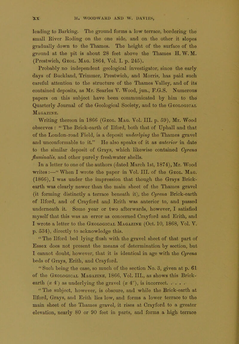 leading to Barking. The ground forms a low terrace, bordering the small Eiver lioding on the one side, and on the other it slopes gradually down to the Thames. The height of the surface of the ground at the pit is about 28 feet above the Thames H. W. M. (Prestwich, Geol. Mag. 1864, Vol. I. p. 245). Probably no independent geological investigator, since the early days of Buckland, Trimmer, Prestwich, and Morris, has paid such careful attention to the structure of the Thames Valley, and of its contained deposits, as Mr. Searles V. Wood, jun., F.G.S. Numerous papers on this subject have been communicated by him to the Quarterly Journal of the Geological Society, and to the Geological Magazine. Writing thereon in 1866 (Geol. Mag. Vol. III. p. 59), Mr. Wood observes :  The Brick-earth of Ilford, both that of Uphall and that of the London-road Field, is a deposit underlying the Thames gravel and unconformable to it. He also speaks of it as anterior in date to the similar deposit of Grays, which likewise contained Cyrena fluminalis, and other purely freshwater shells. In a letter to one of the authors (dated March 1st, 1874), Mr. Wood writes :— When I wrote the paper in Vol. III. of the Geol. Mag. (1866), I was under the impression that though the Grays Brick- earth was clearly newer than the main sheet of the Thames gravel (it forming distinctly a terrace beneath it), the Cyrena Brick-earth of Ilford, and of Crayford and Erith was anterior to, and passed underneath it. Some year or two afterwards, however, I satisfied myself that this was an error as concerned Crayford and Erith, and I wrote a letter to the Geological Magazine (Oct. 10, 1868, Vol. V. p. 534), directly to acknowledge this.  The Ilford bed lying flush with the gravel sheet of that part of Essex does not present the means of determination by section, but I cannot doubt, however, that it is identical in age with the Cyrena beds of Grays, Erith, and Crayford.  Such being the case, so much of the section No. 3, given at p. 61 of the Geological Magazine, 1866, Vol. III., as shows this Brick- earth (x 4') as underlying the gravel {x 4), is incorrect  The subject, however, is obscure, and while the Brick-earth at Ilford, Grays, and Erith lies low, and forms a lower terrace to the main sheet of the Thames gravel, it rises at Crayford to a greater elevation, nearly 80 or 90 feet in parts, and forms a high terraoo