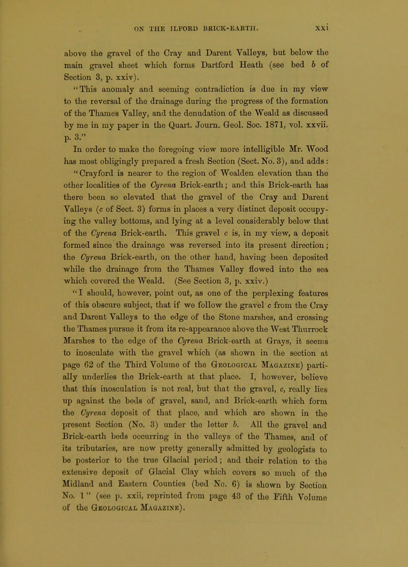 above the gravel of the Cray and Darent Valleys, but below the main gravel sheet which forms Dartford Heath (see bed b of Section 3, p. xxiv). This anomaly and seeming contradiction is due in my view to the reversal of the drainage during the progress of the formation of the Thames Valley, and the denudation of the Weald as discussed by me in my paper in the Quart. Journ. Geol. Soc. 1871, vol. xxvii. p. 3. In order to make the foregoing view more intelligible Mr. Wood has most obligingly prepared a fresh Section (Sect. No. 3), and adds :  Crayford is nearer to the region of Wealden elevation than the other localities of the Oi/rena Brick-earth; and this Brick-earth has there been so elevated that the gravel of the Cray and Darent Valleys (c of Sect. 3) forms in places a very distinct deposit occupy- ing the valley bottoms, and lying at a level considerably below that of the Cyrena Brick-earth. This gravel c is, in my view, a deposit formed since the drainage was reversed into its present direction; the Cyrena Brick-earth, on the other hand, having been deposited while the drainage from the Thames Valley flowed into the sea which covered the Weald. (See Section 3, p. xxiv.)  I should, however, point out, as one of the perplexing features of this obscure subject, that if we follow the gi-avel c from the Cray and Darent Valleys to the edge of the Stone marshes, and crossing the Thames pmrsue it from its re-appearance above the West Thurrock Marshes to the edge of the Cyrena Brick-earth at Grays, it seems to inosculate with the gravel which (as shown in the section at page 62 of the Third Volume of the Geological Magazine) parti- ally underlies the Brick-earth at that place. I, however, believe that this inosculation is not real, but that the gravel, c, really lies up against the beds of gravel, sand, and Brick-earth which form the Cyrena deposit of that place, and which are shown in the present Section (No. 3) under the letter b. All the gravel and Brick-earth beds occurring in the valleys of the Thames, and of its tributaries, are now pretty generally admitted by geologists to be posterior to the true Glacial period; and their relation to the extensive deposit of Glacial Clay which covers so much of the Midland and Eastern Counties (bed No. 6) is shown by Section No. I (see p. xxii, reprinted from page 43 of the Fifth Volume of the Geological Magazine).