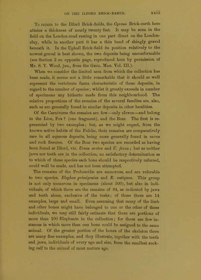 To return to the Ilford Brick-fields, the Oyrena Brick-earth here attains a thickness of nearly twenty feet. It may be seen in the field on the London-road resting in one part direct on the London- clay, while in another part it has a thin band of shingly gi-avel beneath it. In the Uphall Brick-field its position relatively to the newest gravel is best shown, the two deposits being unconformable (see Section 2 on opposite page, reproduced here by permission of Mr. S. V. Wood, jun., from the Geol. Mag. Vol. III.). When we consider the limited area from which the collection has been made, it seems not a little remarkable that it should so well represent the vertebrate fauna characteristic of these deposits, in regard to the number of species; whilst it greatly exceeds in number of specimens any hitherto made from this neighbourhood. The relative proportions of the remains of the several families are, also, such as are generally found in similar deposits in other localities. Of the Carnivores the remains ai'e few—only eleven—and belong to the Lion, Fox ? (one fragment), and the Bear. The first is re- presented by two examples; but, as we might expect, from the known active habits of the Felidte, their remains are comparatively rare in all aqueous deposits, being more generally found in caves and rock fissui'es. Of the Bear two species are recorded as having been found at Ilford, viz. Ursus arctos and Z7. ferox; but as neither jaws nor teeth are in the collection, no satisfactory determination as to which of these species each bone should be respectively referred, could well be made, and has not been attempted. The remains of the Proboscidse are numerous, and are referable to two species, Elephas prtmigenius and E. antiquus. This group is not only numerous in specimens (about 300), but also in indi- viduals, of which there are the remains of 84, as indicated by jaws and teeth alone, exclusive of the tusks; of these there are 14 examples, large and small. Even assuming that many of the limb and other bones might have belonged to one or the other of these individuals, we may still fairly estimate that there are portions of more than 100 Elephants in the collection; for there are few in- stances in which more than one bone could be assigned to the same animal. Of the greater portion of the bones of the skeleton there are many fine examples, and they illustrate, together with the teeth and jaws, individuals of every age and size, from the smallest suck- ing calf to the animal of most mature age.