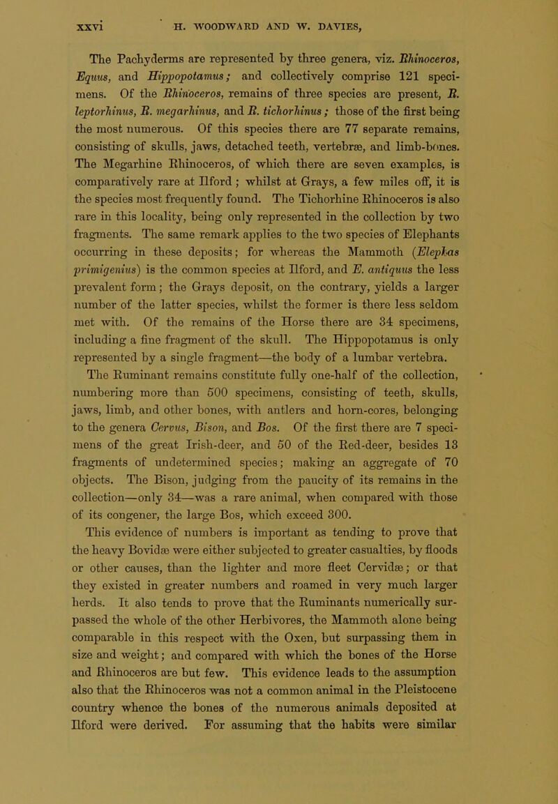 The Pachyderms are represented by three genera, viz. Bhinoceros, Eqms, and Hippopotamus; and collectively comprise 121 speci- mens. Of the Bhinoceros, remains of three species are present, B. leptorJiinus, B. megarhinus, and B. tichorJiinus ; those of the first being the most numerous. Of this species there are 77 separate remains, consisting of skulls, jaws, detached teeth, vertebrae, and limb-bones. The Megarhine Bhinoceros, of which there are seven examples, is comparatively rare at Ilford ; whilst at Grays, a few miles off, it is the species most frequently found. The Tichorhine Bhinoceros is also rare in this locality, being only represented in the collection by two fragments. The same remark applies to the two species of Elephants occurring in these deposits; for whereas the Mammoth (Elephas primigenius) is the common species at Ilford, and E. antiquus the less prevalent form; the Grays deposit, on the contrary, yields a larger number of the latter species, whilst the former is there less seldom met with. Of the remains of the Horse there are 34 specimens, including a fine fragment of the skull. The Hippopotamus is only represented by a single fragment—the body of a lumbar vertebra. The Buminant remains constitute fully one-half of the collection, numbering more than 500 specimens, consisting of teeth, skulls, jaws, limb, and other bones, with antlers and horn-cores, belonging to the genera Germs, Bison, and Bos. Of the first there are 7 speci- mens of the great Irish-deer, and 50 of the Bed-deer, besides 13 fragments of undetermined species; making an aggi'egate of 70 objects. The Bison, judging ft-om the paucity of its remains in the collection—only 34—was a rare animal, when compared with those of its congener, the large Bos, which exceed 300. This evidence of numbers is important as tending to prove that the heavy Bovidse were either subjected to greater casualties, by floods or other causes, than the lighter and more fleet Cervid^; or that they existed in greater numbers and roamed in very much larger herds. It also tends to prove that the Buminants numerically sur- passed the whole of the other Herbivores, the Mammoth alone being comparable in this respect with the Oxen, but surpassing them in size and weight; and compared with which the bones of the Horse and Bhinoceros are but few. This evidence leads to the assumption also that the Bhinoceros was not a common animal in the Pleistocene country whence the bones of the numerous animals deposited at Ilford were derived. For assuming that the habits were similar