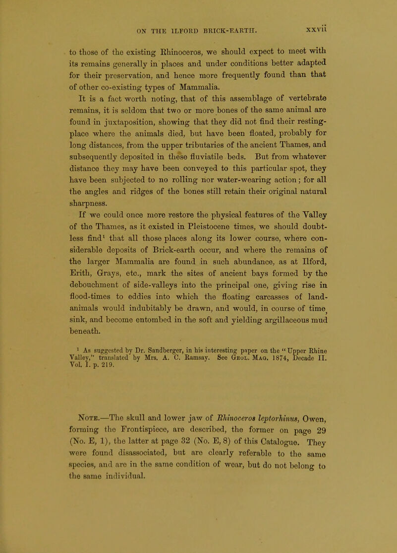 to those of the existing Ehinoceros, we should expect to meet with its remains generally in places and under conditions better adapted for their preservation, and hence more frequently found than that of other co-existing types of Mammalia. It is a fact worth noting, that of this assemblage of vertebrate remains, it is seldom that two or more bones of the same animal are found in juxtaposition, showing that they did not find their resting- place where the animals died, but have been floated, probably for long distances, from the upper tributaries of the ancient Thames, and subsequently deposited in these fluviatile beds. But from whatever distance they may have been conveyed to this particular spot, they have been subjected to no rolling nor water-wearing action; for all the angles and ridges of the bones still retain their original natural sharpness. If we could once more restore the physical features of the Valley of the Thames, as it existed in Pleistocene times, we should doubt- less find* that all those places along its lower course, where con- siderable deposits of Brick-earth occur, and where the remains of the larger Mammalia are found in such abundance, as at Ilford, Erith, Grays, etc., mark the sites of ancient bays formed by the debouchment of side-valleys into the principal one, giving rise in flood-times to eddies into which the floating carcasses of land- animals would indubitably be drawn, and would, in course of time^ sink, and become entombed in the soft and yielding argillaceous mud beneath. • As suggested by Dr. Sandberger, in his interesting paper on the  Upper Rhine Valley, translated by Mrs. A. C. Ramsay. See Geol. Mag. 1874, Decade II. Vol. I. p. 219. Note.—The skull and lower jaw of Blnnoceroa leptorliinus, Owen, forming the Frontispiece, are described, the former on page 29 (No. E, 1), the latter at page 32 (No. E, 8) of this Catalogue. They were found disassociated, but are clearly referable to the same species, and are in the same condition of wear, but do not belong to the same individual.