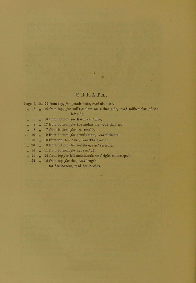 V EERATA. Page 6, line 22 from top, for penultimate, read ultimate. 8 8 8 8 10 18 26 36 46 54 16 from top, for milk-molars on either side, read milk-molar of the left side. 18 from bottom, for Each, )-ead The, 17 from bottom,/or the molars are, read they are. 7 from bottom, for are, read is. 9 from bottom,/or penultimate, read ultimate. 10 from top,/or lower, 7-ead The greater. 9 from bottom, for vertebrae, read vertebra. 11 from bottom,/or 42, i-ead 43. 14 from top for left metatarsals read right metacarpals. 16 from top,/or size, read length, for he>nit<Bchm, read heniiimchus.