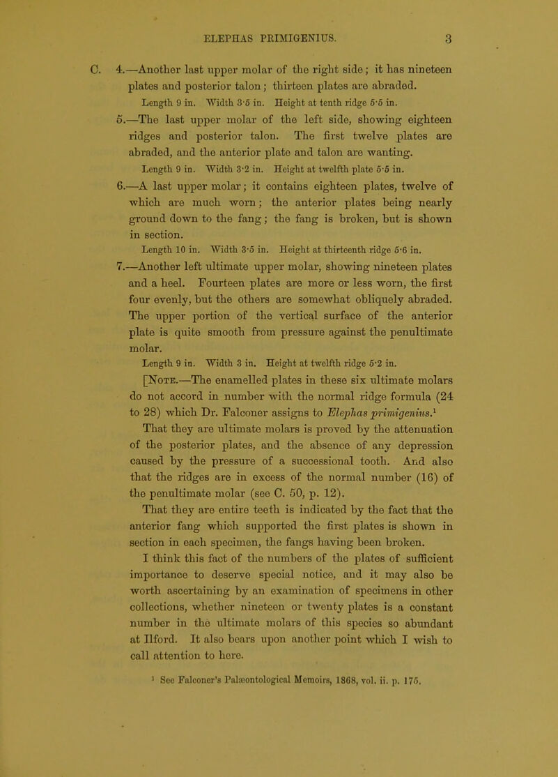 C. 4.—Another last upper molar of the right side; it has nineteen plates and posterior talon; thirteen plates are abraded. Length 9 in. Width 3'5 in. Height at tenth ridge 5-5 in. 6.—The last upper molar of the left side, showing eighteen ridges and posterior talon. The first twelve plates are abraded, and the anterior plate and talon are wanting. Length 9 in. Width 3-2 in. Height at twelfth plate 6-5 in. 6. —last upper molar; it contains eighteen plates, twelve of which are much worn; the anterior plates being nearly ground down to the fang; the fang is broken, but is shown in section. Length 10 in. Width 3-5 in. Height at thirteenth ridge 5-6 in. 7. —Another left ultimate upper molar, showing nineteen plates and a heel. Fourteen plates are more or less worn, the first four evenly, but the others are somewhat obliquely abraded. The upper portion of the vertical surface of the anterior plate is quite smooth from pressure against the penultimate molar. Length 9 in. Width 3 in. Height at twelfth ridge 5-2 in. [Note.—The enamelled plates in these six ultimate molars do not accord in number with the normal ridge formula (24: to 28) which Dr. Falconer assigns to Elephas primigenms? That they are ultimate molars is proved by the attenuation of the posteiior plates, and the absence of any depression caused by the pressure of a successional tooth. And also that the ridges are in excess of the normal number (16) of the penultimate molar (see C. 60, p. 12). That they are entire teeth is indicated by the fact that the anterior fang which supported the first plates is shown in section in each specimen, the fangs having been broken. I think this fact of the numbers of the plates of sufficient importance to deserve special notice, and it may also be worth ascertaining by an examination of specimens in other collections, whether nineteen or twenty plates is a constant number in the ultimate molars of this species so abimdant at Ilford. It also bears upon another point wliich I wish to call attention to here. ' See Falconer's Palasontological Memoirs, 1868, vol. ii. p. 175.
