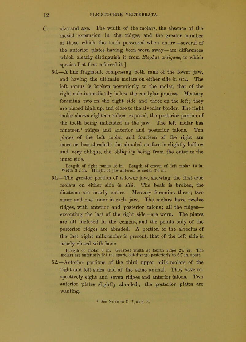 C. size and age. The width of the molars, the absence of the mesial expansion in the ridges, and the greater number of these which the tooth possessed when entire—several of the anterior plates having been worn away—are differences which clearly distinguish it from Ele^Jias antiquus, to which species I at first referred it.] 60.—A fine fragment, comprising both rami of the lower jaw, and having the ultimate molars on either side in sitH. The left ramus is broken posteriorly to the molar, that of the right side immediately below the condylar process. Mentary foramina two on the right side and three on the left; they are placed high up, and close to the alveolar border. The right molar shows eighteen ridges exposed, the posterior portion of the tooth being imbedded in the jaw. The left molar has nineteen' ridges and anterior and posterior talons. Ten plates of the left molar and fourteen of the right are more or less abraded; the abraded surface is slightly hollow and very oblique, the obliquity being from the outer to the inner side. Length of right ramus 18 in. Length of crown of left molar 10 in. Width 3-2 in. Height of jaw anterior to molar 3*6 in. 51.—The greater portion of a lower jaw, showing the first true molars on either side in sitii. The beak is broken, the diastema are nearly entire. Mentary foramina three; two outer and one inner in each jaw. The molars have twelve ridges, with anterior and posterior talons; all the ridges— excepting the last of the right side—are worn. The plates are all inclosed in the cement, and the points only of the posterior ridges are abraded. A portion of the alveolus of the last right milk-molar is present, that of the left side is nearly closed with bone. Length of molar 6 in. Greatest width at fourth ridge 2'5 in. The molars are anteriorly 2-4 in. apart, but diverge posteriorly to 6'7 in. apart. 62.—Anterior portions of the third upper milk-molars of the right and left sides, and of the same animal. They have re- spectively eight and seven ridges and anterior talons. Two anterior plates slightly ajjraded; the posterior plates are wanting. 1 See Note to C. 7, at p. 3.