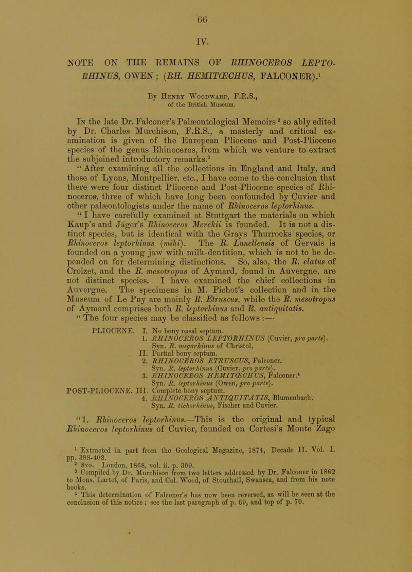 IV. NOTE ON THE REMAINS OF ItHINOCEROS LEPTO- BHINUS, OWEN; (BE. HEMIKEGHUS, FALCONER).' By Henhy Woodwakd, F.E.S., of the British Museum. In the late Dr. Falconer's Palasontological Memoirs * so ably edited by Dr. Charles Murchison, F.R.S., a masterly and critical ex- amination is given of the European Pliocene and Post-Pliocene species of the genus Rhinoceros, from which we venture to extract the subjoined introductory remarks.'  After examining all the collections in England and Italy, and those of Lyons, Montpellier, etc., I have come to the conclusion that there were four distinct Pliocene and Post-Pliocene species of Rhi- noceros-, three of which have long been confounded by Cuvier and other palaeontologists under the name of Bhinoceros leptorhinus.  I have carefully examined at Stuttgart the materials on which Kaup's and Jiiger's Bhinoceros Merckii is founded. It is not a dis- tinct species, but is identical with the Grays Thurrocks species, or Bhinoceros leptorhinus (mihi). The B. Lunellensis of Gervais is founded on a young jaw with milk-dentition, which is not to be de- pended on for detennining distinctions. So, also, the B. elatus of Croizet, and the B. mesotropus of Aymard, found in Auvergne, are not distinct species. I have examined the chief collections in Auvergne. The specimens in M. Pichot's collection and in the Museum of Le Puy are mainly B. Etruscus, while the B. mesotropus of Aymard comprises both B. Icptorhimis and B. antiquilatis.  The fom- species may be classified as follows :—- PLIOCENE. I. No bony nasal septum. 1. RHINOCEROS LEPTOREINUS (Cuvier, j»-oparte). Syn. R. megarhinus of Christol. II. Partial bony septum. 2. RHINOCEROS ETRUSCUS, Falconer. Syn. R. leptorhinus (Cuvier, pro parte). 3. RHINOCEROS HEMITCECHUS, Falconer.* Syn. R. leptorhinus {0-wen, pro parte). POST-PLIOCENE. III. Complete bony septum. 4. RHINOCEROS ANTIQVITATIS, Bluraenbacb. Syn. R. tichorhinus, Fischer and Cuvier. 1. Bhinoceros leptorhinus.—This is the original and typical Bhinoceros leptorhinus of Cuvier, founded on Cortesi's Monte Zago ' Extracted in part from the Geological Magazine, 1874, Decade II. Vol. I. pp. 398-403. 2 8vo. London, 1868, vol. ii. p. 309. 3 Compiled by Dr. Murchison from two letters addressed by Dr. Falconer in 1862 to Mons. Lartet, of Paris, and Col. Weed, of Stouthall, Swansea, and from his note books. * This determination of Falconer's has now been reversed, as will be seen at the conclusion of this notice ; see the last paragraph of p. 69, and top of p. 70.