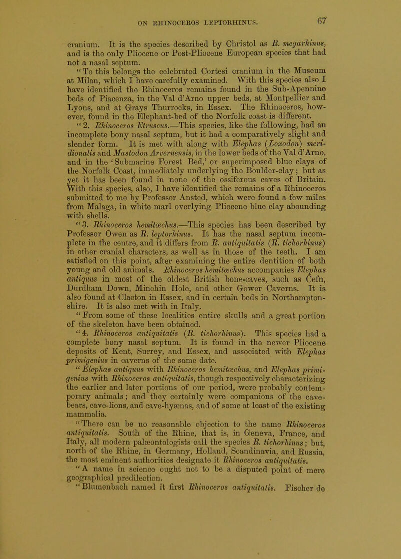 crauiuin. It is the species described by Christol as B. megarhinus, and is the only Pliocene or Post-Pliocene EuroiJean species that had not a nasal septum. *' To this belongs the celebrated Cortesi cranium in the Museum at Milan, which I have carefully examined. With this species also I have identified the Ehinoceros remains found in the Sub-Apennine beds of Piacenza, in the Val d'Arno upper beds, at Montpellier and Lyons, and at Grays Thurrocks, in Essex. The Ehinoceros, how- ever, found in the Elephant-bed of the Norfolk coast is different.  2. Rhinoceros Etruscus.—This species, like the following, had an incomplete bony nasal septum, but it had a comparatively slight and slender form. It is met with along with Elephas (Loxodon) meri- dionalis and Mastodon Arvernensis, in the lower beds of the Val d'Arno, and in the 'Submarine Forest Bed,' or superimposed blue clays of the Norfolk Coast, immediately underlying the Boulder-clay; but as yet it has been found in none of the ossiferous caves of Britain. With this species, also, I have identified the remains of a Ehinoceros submitted to me by Professor Ansted, which were found a few miles from Malaga, in white marl overlying Pliocene blue clay abounding with shells. 3. Bhinoceros hemitoschus.—This species has been described by Professor Owen as B. leptorhinus. It has the nasal septum incom- plete in the centre, and it differs from B. antiquitatis {B, tichorhinus) in other cranial characters, as well as in those of the teeth. I am satisfied on this point, after examining the entire dentition of both young and old animals. Rhinoceros hemitoechus accompanies Elephas antiquus in most of the oldest British bone-caves, such as Cefn, Durdham Down, Minchin Hole, and other Gower Caverns. It ia also found at Clacton in Essex, and in certain beds in Northampton- shire. It is also met with in Italy.  From some of these localities entire skulls and a great portion of the skeleton have been obtained.  4r. Bhinoceros antiquitatis {B. tichorhinus). This species had a complete bony nasal septum. It is found in the newer Pliocene deposits of Kent, Surrey, and Essex, and associated with Elephas primigenius in caverns of the same date.  Elephas antiquus with Bhinoceros hemitoechus, and Elephas primi- genius with Bhinoceros antiquitatis, though respectively characterizing the earlier and later portions of our period, were probably contem- porary animals; and they certainly were companions of the cave- bears, cave-lions, and cave-hysenas, and of some at least of the existing mammalia. There can be no reasonable objection to the name Bhinoceros antiquitatis. South of the Ehine, that is, in Geneva, France, and Italy, all modern palasontologists call the species B. tichorhinus; but, north of the Ehine, in Germany, Holland, Scandinavia, and Eussia, the most eminent authorities designate it Ehinoceros antiquitatis. A name in science ought not to be a disputed point of mere geographical predilection.  Blumenbach named it first Bhinoceros antiquitatis. Fischer de