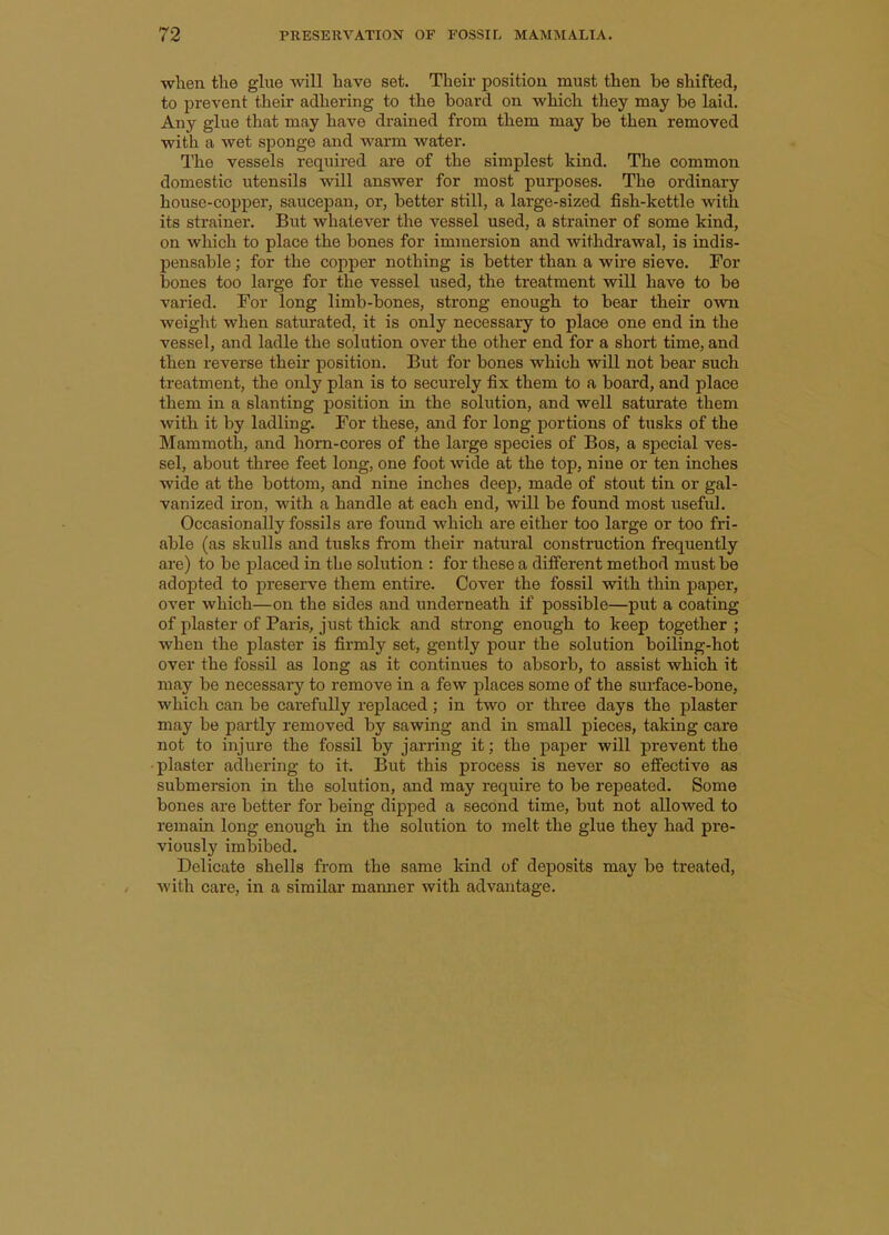 when tlie glue will have set. Their position must then be shifted, to prevent their adhering to the board on which they may be laid. Any glue that may have drained from them may be then removed with a wet sponge and warm water. The vessels required are of the simplest kind. The common domestic utensils will answer for most purposes. The ordinary house-copper, saucepan, or, better still, a large-sized fish-kettle with its strainer. But whatever the vessel used, a strainer of some kind, on which to place the bones for immersion and withdrawal, is indis- pensable ; for the copper nothing is better than a wire sieve. For bones too large for the vessel used, the treatment will have to be varied. For long limb-bones, strong enough to bear their own weight when saturated, it is only necessary to place one end in the vessel, and ladle the solution over the other end for a short time, and then reverse their position. But for bones which will not bear such treatment, the only plan is to securely fix them to a board, and place them in a slanting position in the solution, and well saturate them with it by ladling. For these, and for long portions of tusks of the Mammoth, and horn-cores of the large species of Bos, a special ves- sel, about three feet long, one foot wide at the top, nine or ten inches wide at the bottom, and nine inches deep, made of stout tin or gal- vanized iron, with a handle at each end, will be found most useful. Occasionally fossils are foimd which are either too large or too fri- able (as skulls and tusks from their natural construction frequently are) to be placed in the solution : for these a different method must be adopted to preserve them entire. Cover the fossil with thin paper, over which—on the sides and underneath if possible—put a coating of plaster of Paris, just thick and strong enough to keep together ; when the plaster is firmly set, gently pour the solution boiling-hot over the fossil as long as it continues to absorb, to assist which it may be necessary to remove in a few places some of the surface-bone, which can be cai-efully replaced; in two or three days the plaster may be partly removed by sawing and in small pieces, taking care not to injure the fossil by jarring it; the paper will prevent the plaster adhering to it. But this process is never so effective as submersion in the solution, and may require to be repeated. Some bones are better for being dipped a second time, but not allowed to remain long enough in the solution to melt the glue they had pre- viously imbibed. Delicate shells from the same kind of deposits may be treated, with care, in a similar mamier with advantage.
