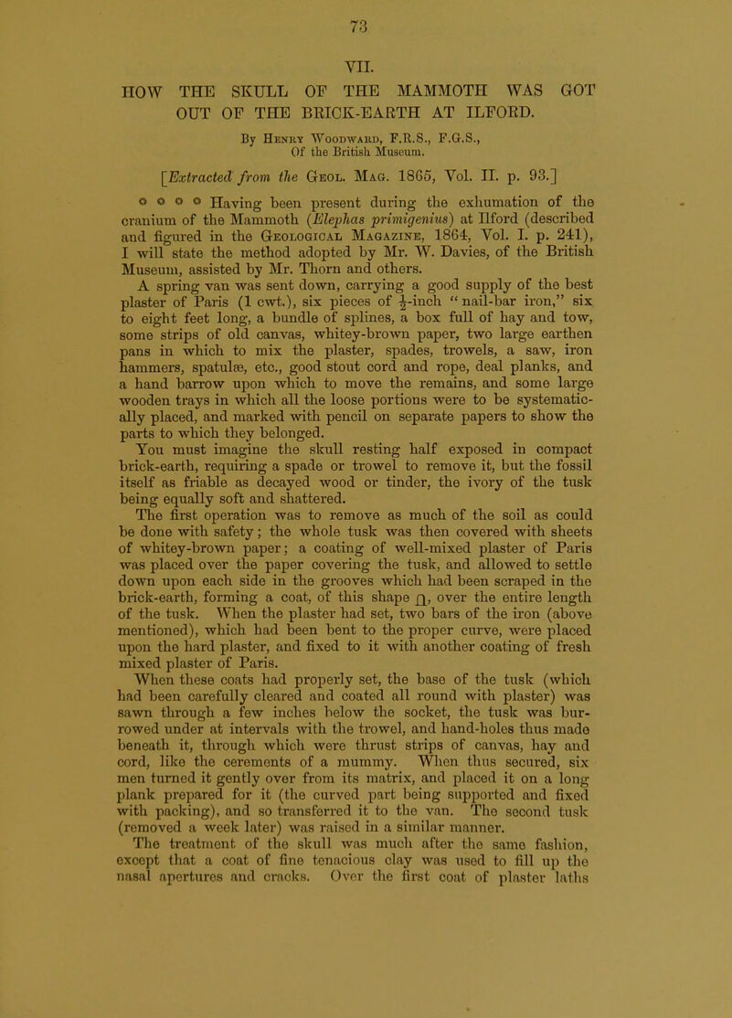 VII. HOW THE SKULL OF THE MAMMOTH WAS GOT OUT OF THE BKICK-EARTH AT ILFOKD. By Henry Woodwahd, F.R.S., F.G.S., Of the British Museum. [Extracted from the Geol. Mag. 1865, Vol. IL p. 93.] o o o o Having been present during the exhumation of the cranium of the Mammoth (Ele])has priniigenius) at Uford (described and figured in the Geological Magazine, 1864, Vol. I. p. 241), I will state the method adopted by Mr. W. Davies, of the British Museum, assisted by Mr. Thorn and others. A spring van was sent down, carrying a good supply of the best plaster of Paris (1 cwt.), six pieces of -^-inch  nail-bar iron, six to eight feet long, a bundle of splines, a box full of hay and tow, some strips of old canvas, whitey-brown paper, two large earthen pans in which to mix the plaster, spades, trowels, a saw, iron hammers, spatuljB, etc., good stout cord and rope, deal planks, and a hand barrow upon which to move the remains, and some large wooden trays in which all the loose portions were to be systematic- ally placed, and marked with pencil on separate papers to show the parts to which they belonged. You must imagine the skull resting half exposed in compact brick-earth, requiring a spade or trowel to remove it, but the fossil itself as friable as decayed wood or tinder, the ivoiy of the tusk being equally soft and shattered. The first operation was to remove as much of the soil as could be done with safety; the whole tusk was then covered with sheets of whitey-brown paper; a coating of well-mixed plaster of Paris was placed over the paper covering the tusk, and allowed to settle down upon each side in the grooves which had been scraped in the brick-earth, forming a coat, of this shape £[, over the entire length of the tusk. When the plaster had set, two bars of the iron (above mentioned), which had been bent to the proper curve, were placed upon the hard plaster, and fixed to it with another coating of fresh mixed plaster of Paris. When these coats had properly set, the base of the tusk (which had been carefully cleared and coated all round with plaster) was sawn through a few inches below the socket, the tusk was bur- rowed under at intervals with the trowel, and hand-holes thus made beneath it, through which were thrust strips of canvas, hay and cord, like the cerements of a mummy. When thus secured, six men turned it gently over from its matrix, and placed it on a long plank prepared for it (the curved part being supported and fixed with packing), and so transferred it to the van. The second tusk (removed a week later) was raised in a similar manner. The treatment of the skull was much after the same fashion, except that a coat of fine tenacious clay was used to fill up the nasal apertures and cracks. Over tlie first coat of plaster latlis