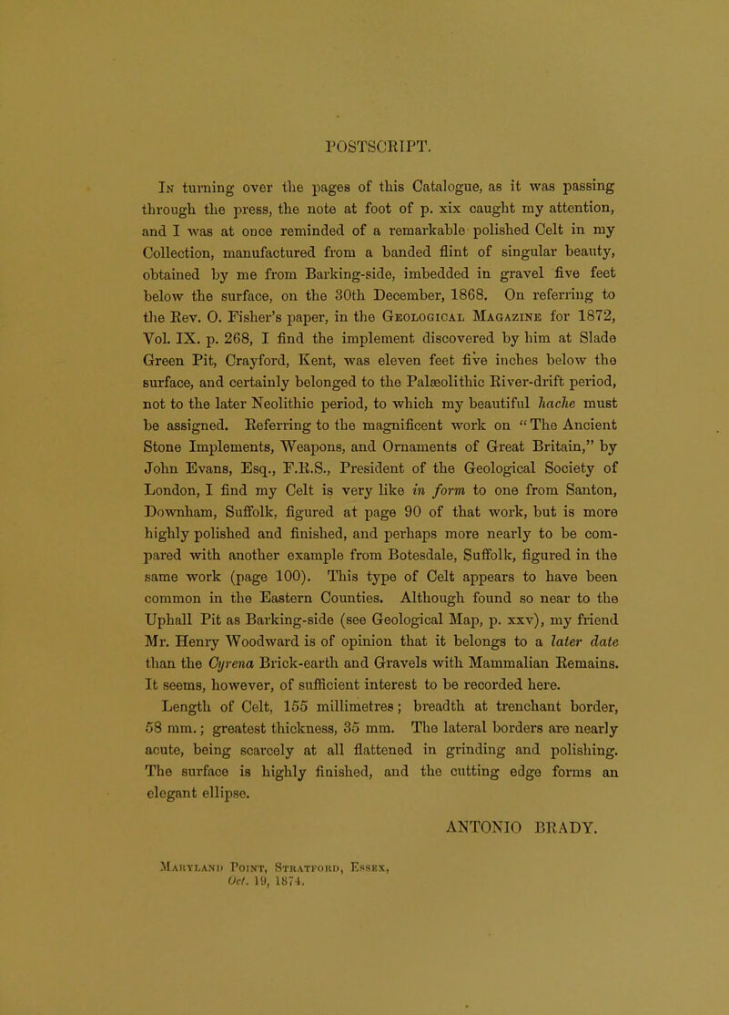 POSTSCRIPT. In turning over tlie pages of this Catalogue, as it was passing througli the press, the note at foot of p. xix caught my attention, and I was at once reminded of a remarkable polished Celt in my Collection, manufactured from a banded flint of singular beauty, obtained by me from Barking-side, imbedded in gravel five feet below the surface, on the 30th December, 1868. On referring to the Eev. 0. Fisher's paper, in the Geological Magazine for 1872, Vol. IX. p. 268, I find the implement discovered by him at Slade Green Pit, Crayford, Kent, was eleven feet five inches below the surface, and certainly belonged to the Palgeolithic Eiver-drift period, not to the later Neolithic period, to which my beautiful haclie must be assigned. Eeferring to the magnificent work on  The Ancient Stone Implements, Weapons, and Ornaments of Great Britain, by John Evans, Esq., F.Pt.S., President of the Geological Society of London, I find my Celt is very like in form to one from Santon, Downham, Suffolk, figured at page 90 of that work, but is more highly polished and finished, and perhaps moi-e nearly to be com- pared with another example from Botesdale, Suffolk, figured in the same work (page 100). This type of Celt appears to have been common in the Eastern Counties. Although found so near to the Uphall Pit as Barking-side (see Geological Map, p. xxv), my friend Mr. Heniy Woodward is of opinion that it belongs to a later date than the Gyrena Brick-earth and Gravels with Mammalian Remains. It seems, however, of sufficient interest to be recorded here. Length of Celt, 155 millimetres; breadth at trenchant border, 58 mm.; greatest thickness, 35 mm. The lateral borders are nearly acute, being scarcely at all flattened in grinding and polishing. The surface is highly finished, and the cutting edge forms an elegant ellipse. ANTONIO BRADY. Mau\i.ani> Point, Stratford, Essex, Uct. 19, 1874.