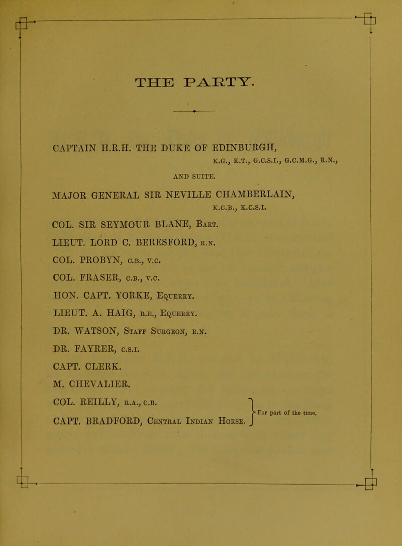 THE F^RTY. CAPTAIN H.R.H. THE DUKE OP EDINBURGH, K.G., K.T., G.C.S.I., G.C.M.G.j R.N., AND SUITE. MAJOR GENERAL SIR NEVILLE CHAMBERLAIN, K.C.B., K.C.S.I. COL. SIR SEYMOUR BLANE, Bart. LIEUT. LORD C. BERESFORD, e.n. COL. PROBYN, C.B., v.c. COL. ERASER, c.b., v.c. HON. CAPT. YORKE, Equeery. LIEUT. A. HAIG, r.e.. Equerry. DR. WATSON, Staff Surgeon, r.n. DR. FAYRER, c.s.i. CAPT. CLERK. M. CHEVALIER. COL. REILLY, r.a., c.b. > For part of the time. CAPT. BRADFORD, Central Indian Horse. * ^ ^