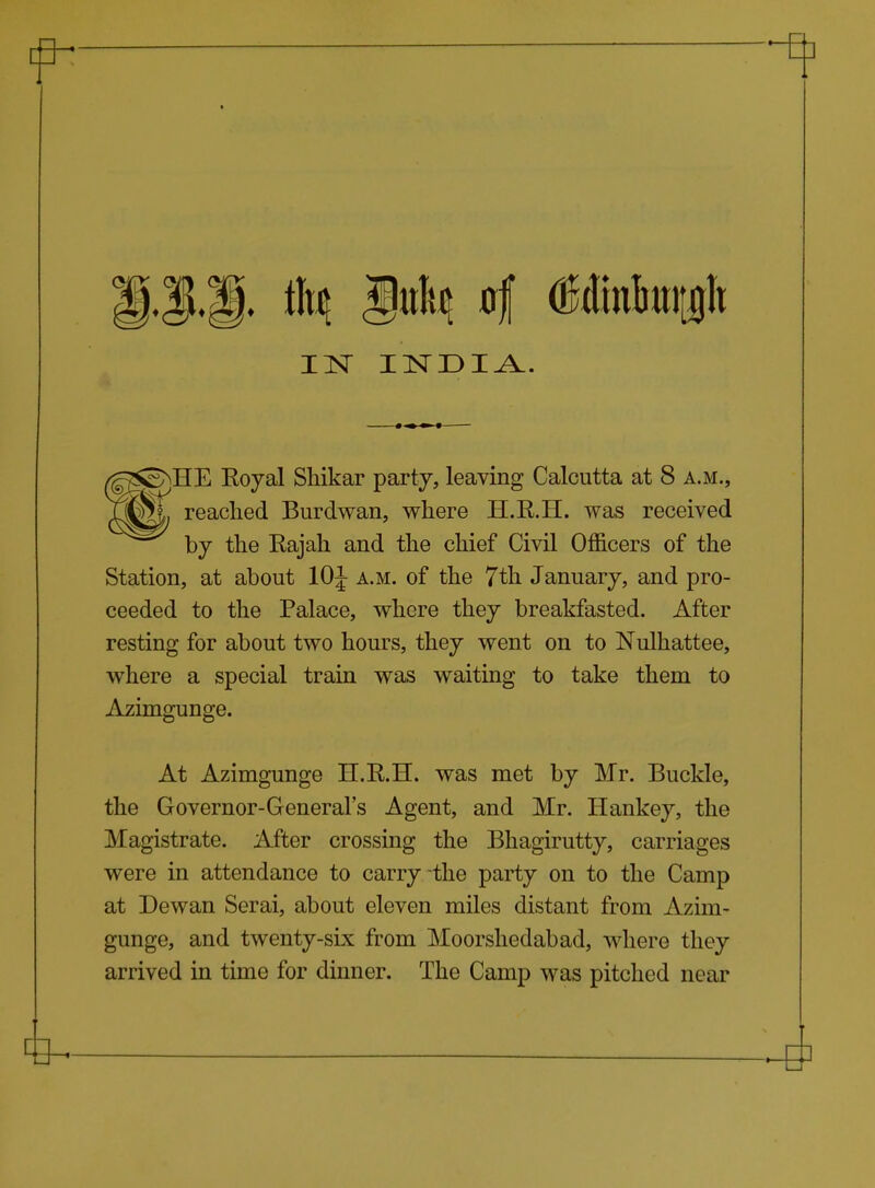 SMIE Eoyal Shikar party, leaving Calcutta at 8 a.m., mij readied Burdwan, where H.R.H. was received ^^^ by the Rajah and the chief Civil Officers of the Station, at about lOJ a.m. of the 7th January, and pro- ceeded to the Palace, where they breakfasted. After resting for about two hours, they went on to Nulhattee, where a special train was waiting to take them to Azimgunge. At Azimgunge H.R.H. was met by Mr. Buckle, the Governor-General's Agent, and Mr. Hankey, the Magistrate. After crossing the Bhagirutty, carriages were in attendance to carry the party on to the Camp at Dewan Serai, about eleven miles distant from Azim- gunge, and twenty-six from Moorsliedabad, where they arrived in time for dinner. The Camp was pitched near
