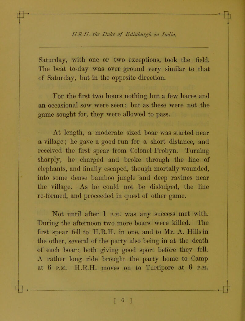 H.R.H. the Duke of Edinburgh in India. Saturday, with one or two exceptions, took the field. The beat to-day was over ground very similar to that of Saturday, but in the opposite direction. For the first two hours nothing but a few hares and an occasional sow were seen; but as these were not the game sought for, they were allowed to pass. At length, a moderate sized boar was started near a village; he gave a good run for a short distance, and received the first spear from Colonel Probyn. Turning sharply, he charged and broke through the line of elephants, and finally escaped, though mortally wounded, into some dense bamboo jungle and deep ravines near the village. As he could not be dislodged, the line re-formed, and proceeded in quest of other game. Not until after 1 p.m. was any success met with. During the afternoon two more boars were killed. The first spear fell to H.R.H. in one, and to Mr. A. Hills in the other, several of the party also being in at the death of each boar; both giving good sport before they fell. A rather long ride brought the party home to Camp at 6 P.M. H.R.H. moves on to Turtipore at 6 p.m.