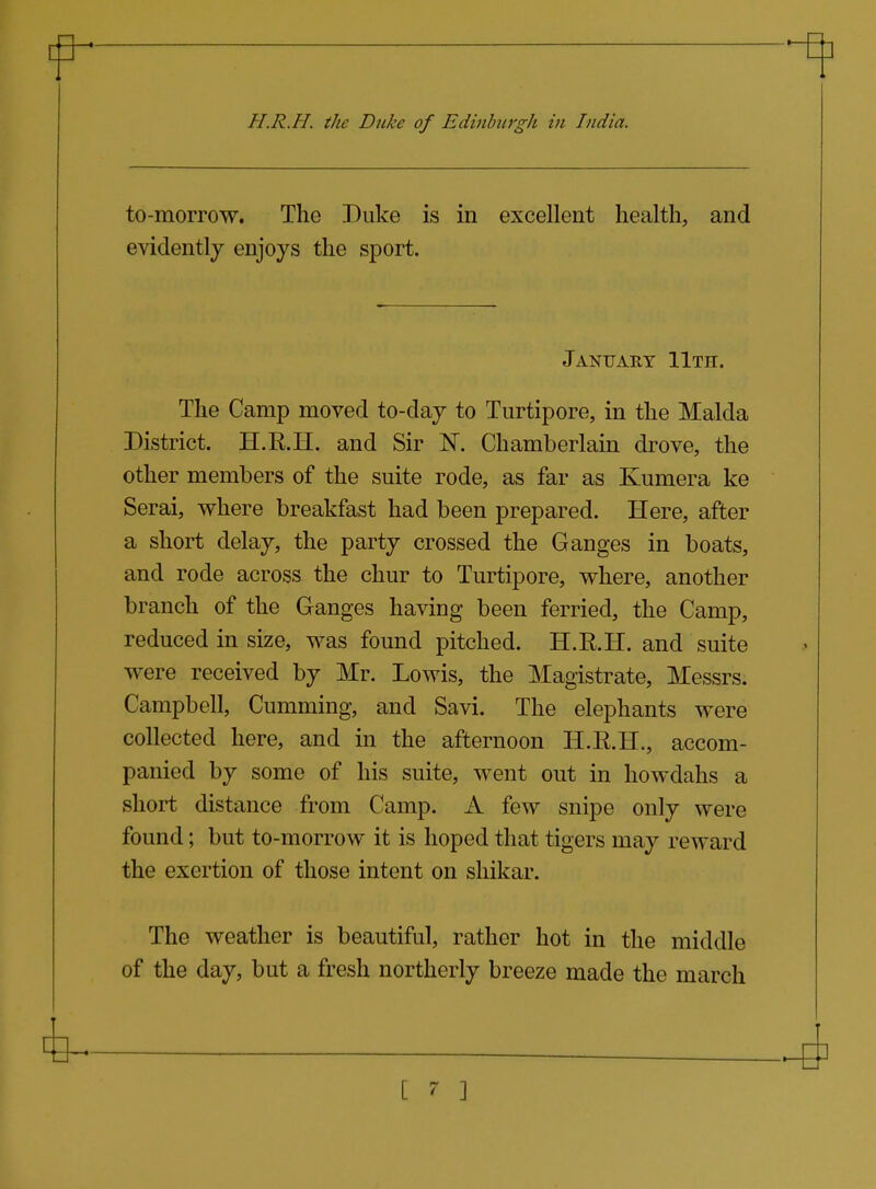 to-morrow. The Duke is in excellent health, and evidently enjoys the sport. January 11th. The Camp moved to-day to Turtipore, in the Malda District. H.E.H. and Sir N. Chamberlain drove, the other members of the suite rode, as far as Kumera ke Serai, where breakfast had been prepared. Here, after a short delay, the party crossed the Ganges in boats, and rode across the chur to Turtipore, where, another branch of the Ganges having been ferried, the Camp, reduced in size, was found pitched. H.R.H. and suite were received by Mr. Lewis, the Magistrate, Messrs. Campbell, Gumming, and Savi. The elephants were collected here, and in the afternoon H.R.H., accom- panied by some of his suite, went out in howdahs a short distance from Camp. A few snipe only were found; but to-morrow it is hoped that tigers may reward the exertion of those intent on shikar. The weather is beautiful, rather hot in the middle of the day, but a fresh northerly breeze made the march [ 7- ]