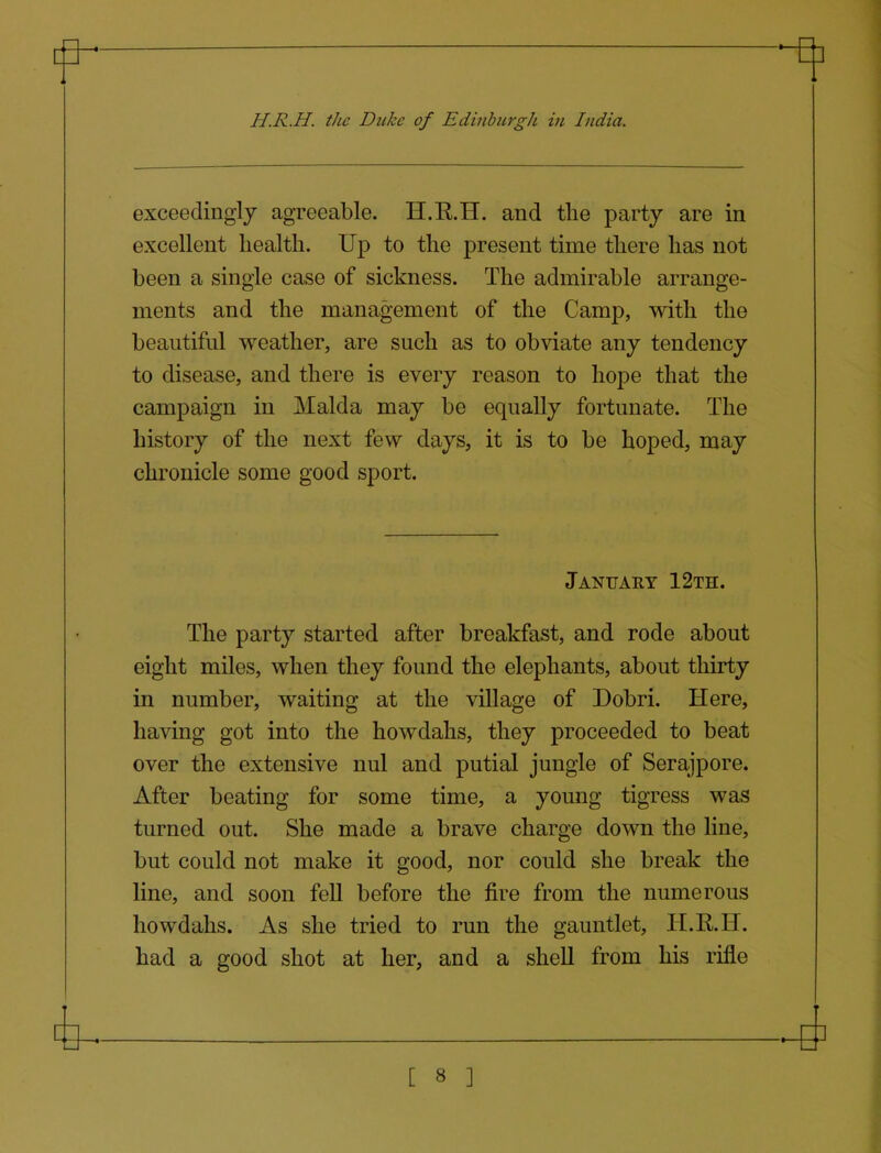 H.R.H. the Duke of Edinburgh in India. exceedingly agreeable. H.E.H. and tlie party are in excellent health. Up to the present time there has not been a single case of sickness. The admirable arrange- ments and the management of the Camp, with the beautiful weather, are such as to obviate any tendency to disease, and there is every reason to hope that the campaign in Malda may be equally fortunate. The history of the next few days, it is to be hoped, may chronicle some good sport. The party started after breakfast, and rode about eight miles, when they found the elephants, about thirty in number, waiting at the village of Dobri. Here, having got into the howdahs, they proceeded to beat over the extensive nul and putial jungle of Serajpore. After beating for some time, a young tigress was turned out. She made a brave charge down the line, but could not make it good, nor could she break the line, and soon fell before the fire from the numerous howdahs. As she tried to run the gauntlet, ILR.H. had a good shot at her, and a shell from his rifle January 12th.