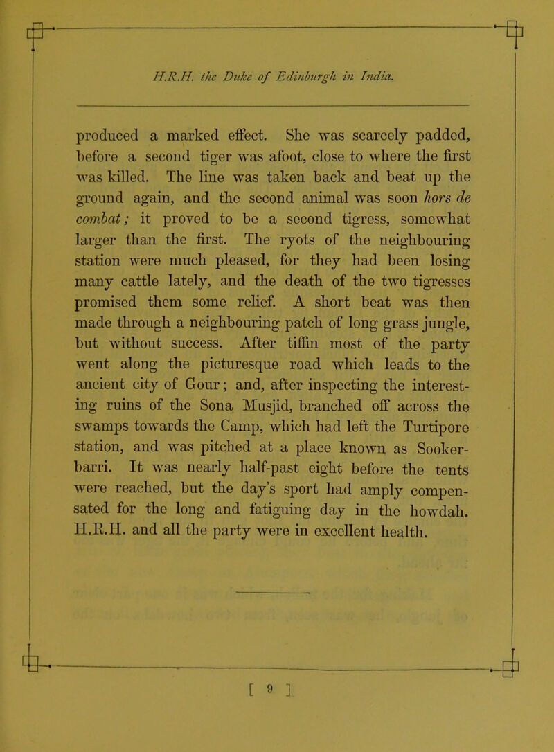 produced a marked effect. She was scarcely padded, before a second tiger was afoot, close to where the first was killed. The line was taken back and beat up the ground again, and the second animal was soon hors de combat; it proved to be a second tigress, somewhat larger than the first. The ryots of the neighbouring station were much pleased, for they had been losing many cattle lately, and the death of the two tigresses promised them some relief. A short beat was then made through a neighbouring patch of long grass jungle, but without success. After tiffin most of the party went along the picturesque road which leads to the ancient city of Gour; and, after inspecting the interest- ing ruins of the Sona Musjid, branched off across the swamps towards the Camp, which had left the Turtipore station, and was pitched at a place known as Sooker- barri. It was nearly half-past eight before the tents were reached, but the day's sport had amply compen- sated for the long and fatiguing day in the howdah. H.R.H. and all the party were in excellent health.