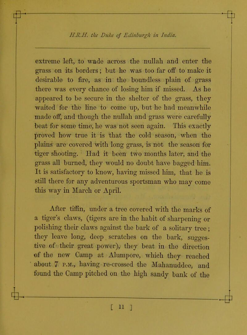 extreme left, to wade across the nullah and enter the grass on its borders; but he was too far off to make it desirable to fire, as in the boundless plain of grass there was everj chance of losing him if missed. As he appeared to be secure in the shelter of the grass, they waited for the line to come up, but he had meanwhile made off, and though the nullah and grass were carefully beat for some time, he was not seen again. This exactly proved how true it is that the cold season, when the plains are covered with long grass, is not the season for tiger shooting. Had it been two months later, and the grass all burned, they would no doubt have bagged him. It is satisfactory to know, having missed him, that he is still there for any adventurous sportsman who may come this way in March or April. After tiffin, under a tree covered with the marks of a tiger's claws, (tigers are in the habit of sharpening or polishing their claws against the bark of a solitary tree ; they leave long, deep, scratches on the bark, sugges- tive of'their great power), they beat in the direction of the new Camp at Alumpore, which they reached about 7 P.M., having re-crossed the Mahanuddee, and found the Camp pitched on the high sandy bank of the