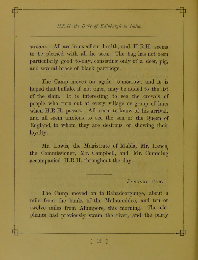 H.R.H. the Duke of Edinburgh in India. stream. All are in excellent health, and H.R.H. seems to be pleased with all he sees. The bag has not been particularly good to-daj, consisting only of a deer, pig, and several brace of black partridge. The Camp moves on again to-morrow, and it is hoped that buffalo, if not tiger, may be added to the list of the slain. It is interesting to see the crowds of people who turn out at every village or group of huts when H.R.H. passes. All seem to know of his arrival, and all seem anxious to see the son of the Queen of England, to whom they are desirous of showing their loyalty. Mr. Lowis, the. Magistrate of Malda, Mr. Lance the Commissioner, Mr. Campbell, and Mr. Cumming accompanied H.R.H. throughout the day. January 14th. The Camp moved on to Bahadoorgunge, about a mile from the banks of the Mahanuddee, and ten or twelve miles from Alumpore, this morning. The ele- ' phants had previously swam the river, and the party ^ S