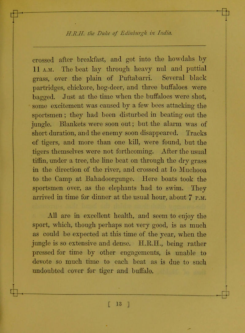 H.R.H. the Duke of Edinburgh in India. crossed after breakfast, and got into the liowdalis bj 11 A.M. The beat lay through heavy nul and puttial grass, over the plain of Puftabarri. Several black partridges, chickore, hog-deer, and three buffaloes were bagged. Just at the time when the buffaloes were shot, some excitement was caused by a few bees attacking the sportsmen ; they had been disturbed in beating out the jungle. Blankets were soon out; but the alarm was of short duration, and the enemy soon disappeared. Tracks of tigers, and more than one kill, were found, but the tigers themselves were not forthcoming. After the usual tiffin, under a tree, the line beat on through the dry grass in the direction of the river, and crossed at lo Muchooa to the Camp at Bahadoorgunge. Here boats took the sportsmen over, as the elephants had to swim. They arrived in time for dinner at the usual hour, about 7 p.m. All are in excellent health, and seem to enjoy the sport, which, though perhaps not very good, is as much as could be expected at this time of the year, when the jungle is so extensive and dense. H.E.H., being rather pressed for time by other engagements, is unable to devote so much time to each beat as is due to such undoubted cover for tiger and buffalo.
