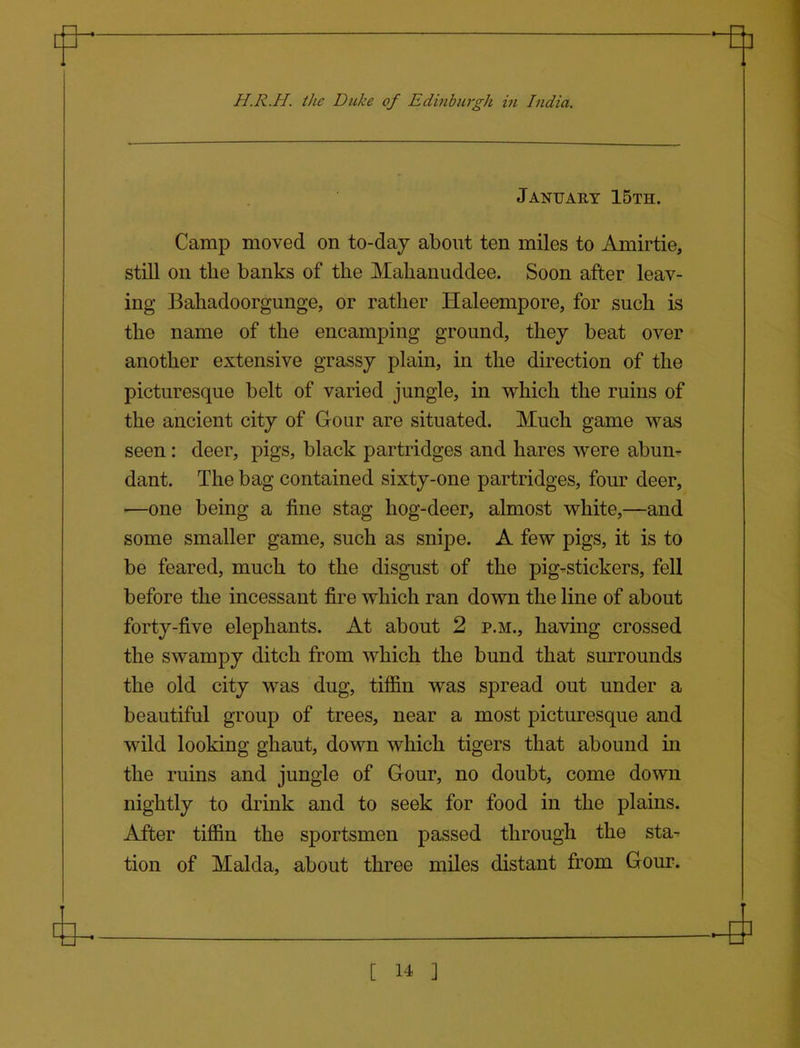 January 15th. Camp moved on to-daj about ten miles to Amirtie, still on the banks of the Malianuddee. Soon after leav- ing Baliadoorgunge, or rather Haleempore, for such is the name of the encamping ground, they beat over another extensive grassy plain, in the direction of the picturesque belt of varied jungle, in which the ruins of the ancient city of Gour are situated. Much game was seen : deer, pigs, black partridges and hares were abun- dant. The bag contained sixty-one partridges, four deer, ■—one being a fine stag hog-deer, almost white,—and some smaller game, such as snipe. A few pigs, it is to be feared, much to the disgust of the pig-stickers, fell before the incessant fire which ran down the line of about forty-five elephants. At about 2 p.m., having crossed the swampy ditch from which the bund that surrounds the old city was dug, tiffin was spread out under a beautiful group of trees, near a most picturesque and wild looking ghaut, down which tigers that abound in the ruins and jungle of Gour, no doubt, come down nightly to drink and to seek for food in the plains. After tiffin the sportsmen passed through the sta- tion of Malda, about three miles distant from Gour.