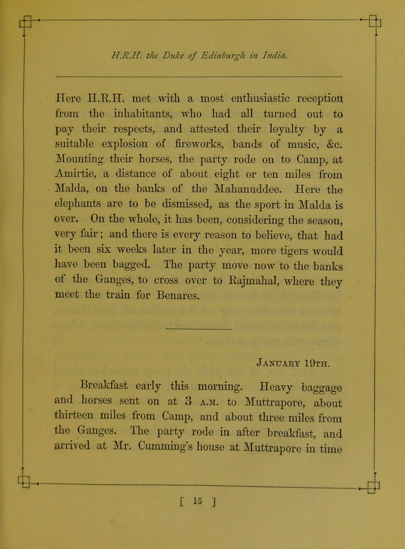 Here H.R.H. met with a most enthusiastic reception from the inhabitants, who had all turned out to pay their respects, and attested their loyalty by a suitable explosion of fireworks, bands of music, &c. Mounting their horses, the party rode on to Camp, at Amirtie, a distance of about eight or ten miles from Malda, on the banks of the Mahanuddee. Here the elephants are to be dismissed, as the sport in Malda is over. On the whole, it has been, considering the season, very fair; and there is every reason to believe, that had it been six weeks later in the year, more tigers would have been bagged. The party move now to the banks of the Ganges, to cross over to Rajmahal, where they meet the train for Benares. January 19th. Breakfast early this morning. Heavy baggage and horses sent on at 3 a.m. to Muttrapore, about thirteen miles from Camp, and about three miles from the Ganges. The party rode in after breakfast, and arrived at Mr. Cumming's house at Muttrapore in time
