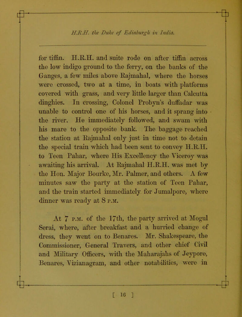 H.R.H. the Duke of Edinburgh in India. for tiffin. H.R.H. and suite rode on after tiffin across the low indigo ground to the ferrj, on the banks of the Ganges, a few miles above Rajmahal, where the horses were crossed, two at a time, in boats with platforms covered with grass, and very little larger than Calcutta dinghies. In crossing. Colonel Probyn's duffadar was unable to control one of his horses, and it sprang into the river. He immediately followed, and swam with his mare to the opposite bank. The baggage reached the station at Eajmahal only just in time not to detain the special train which had been sent to convey H.R.H. to Teen Pahar, where His Excellency the Viceroy was awaiting his arrival. At Rajmahal H.R.H. was met by the Hon. Major Bourke, Mr. Palmer, and others. A few minutes saw the party at the station of Teen Pahar, and the train started immediately for Jumalpore, where dinner was ready at 8 p.m. At 7 P.M. of the 17th, the party arrived at Mogul Serai, where, after breakfast and a hurried change of dress, they went on to Benares. Mr. Shakespeare, the Commissioner, General Travers, and other chief Civil and Military Officers, with the Maharajahs of Jeypore, Benares, Vizianagram, and other notabiHties, were in