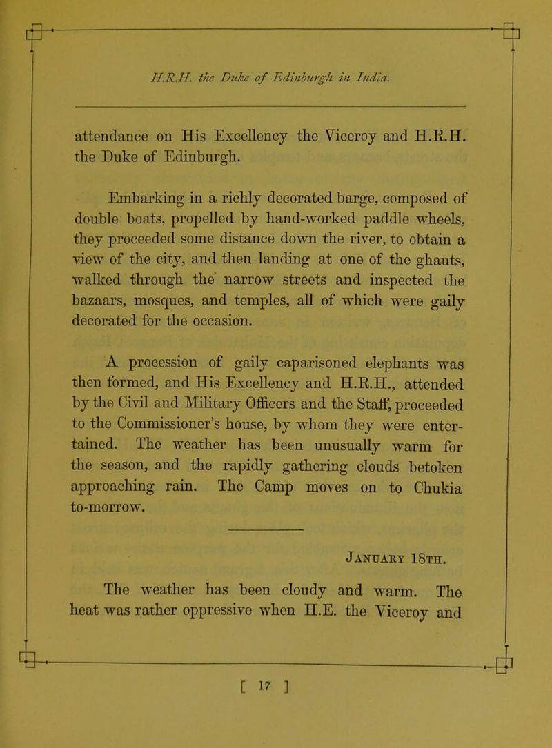 H.R.H. the Duke of Edinburgh in India. attendance on His Excellency the Viceroy and H.E.H. the Duke of Edinburgh. Embarking in a richly decorated barge, composed of double boats, propelled by hand-worked paddle wheels, they proceeded some distance down the river, to obtain a view of the city, and then landing at one of the ghauts, walked through the' narrow streets and inspected the bazaars, mosques, and temples, all of which were gaily decorated for the occasion. A procession of gaily caparisoned elephants was then formed, and His Excellency and H.R.H., attended by the Civil and Military Officers and the Staff, proceeded to the Commissioner's house, by whom they were enter- tained. The weather has been unusually warm for the season, and the rapidly gathering clouds betoken approaching rain. The Camp moves on to Chukia to-morrow. January 18th. The weather has been cloudy and warm. The heat was rather oppressive when H.E. the Viceroy and [ ]