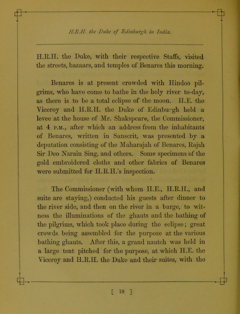 H.R.H. the Duke, with their respective StaiFs, visited the streets, bazaars, and temples of Benares this morning. Benares is at present crowded with Hindoo pil- grims, who have come to bathe in the holy river to-daj, as there is to be a total eclipse of the moon. H.E. the Viceroy and H.R.H. the Duke of Edinburgh held a levee at the house of Mr. Shakspeare, the Commissioner, at 4 P.M., after which an address from the inhabitants of Benares, written in Sanscrit, was presented by a deputation consisting of the Maharajah of Benares, Eajah Sir Deo Narain Sing, and others. Some specimens of the gold embroidered cloths and other fabrics of Benares were submitted for H.R.H.'s inspection. The Commissioner (with whom H.E., H.R.H., and suite are staying,) conducted his guests after dinner to the river side, and then on the river in a barge, to wit- ness the illuminations of the ghauts and the bathing of the pilgrims, which took place during the eclipse; great crowds being assembled for the purpose at the various bathing ghauts. After this, a grand nautch was held in a large tent pitched for the purpose, at which H.E. the Viceroy and H.R.H. the Duke and their suites, with the