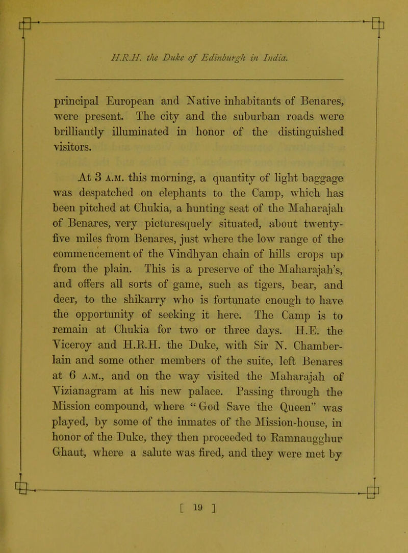 principal European and Native inhabitants of Benares, were present. The city and the suburban roads were briUiantly illuminated in honor of the distinguished visitors. At 3 A.M. this morning, a quantity of light baggage was despatched on elephants to the Camp, which has been pitched at Chukia, a hunting seat of the Maharajah of Benares, very picturesquely situated, about twenty- five miles from Benares, just where the low range of the commencement of the Yindhyan chain of hills crops up from the plain. This is a preserve of the Maharajah's, and offers all sorts of game, such as tigers, bear, and deer, to the shikarry who is fortunate enough to have the opportunity of seeking it here. The Camp is to remain at Chukia for two or three days. H.E. the Viceroy and H.E.H. the Duke, with Sir N. Chamber- lain and some other members of the suite, left Benares at 6 A.M., and on the way visited the Maharajah of Yizianagram at his new palace. Passing through the Mission compound, where  God Save the Queen was played, by some of the inmates of the Mission-house, in honor of the Duke, they then proceeded to Ramnaugghur Ghaut, where a salute was fired, and they were met by