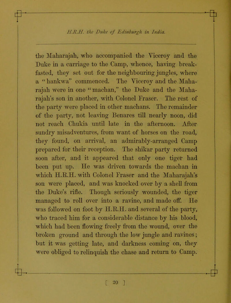 the Maharajah, who accompanied the Viceroy and the Duke in a carriage to the Camp, whence, having break- fasted, they set out for the neighbouring jungles, where a  hankwa commenced. The Viceroy and the Maha- rajah were in one  machan, the Duke and the Maha- rajah's son in another, with Colonel Fraser. The rest of the party were placed in other machans. The remainder of the party, not leaving Benares till nearly noon, did not reach Chukia until late in the afternoon. After sundry misadventures, from want of horses on the road, they found, on arrival, an admirably-arranged Camp prepared for their reception. The shikar party returned soon after, and it appeared that only one tiger had been put up. He was driven towards the machan in which H.K.H. with Colonel Fraser and the Maharajah's son were placed, and was knocked over by a shell from the Duke's rifle. Though seriously wounded, the tiger managed to roll over into a ravine, and made oflP. He was followed on foot by H.R.H. and several of the party, who traced him for a considerable distance by his blood, which had been flowing freely from the wound, over the broken ground and through the low jungle and ravines; but it was getting late, and darkness coming on, they were obliged to relinquish the chase and return to Camp.