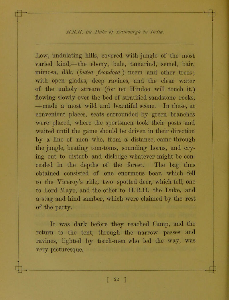 H.R.H. the Duke of EdinhtrgJi in India. Low, undulating hills, covered with jungle of the most varied kind,—the ebony, bale, tamarind, semel, bair, mimosa, dak, (hutea frondosa,) neem and other trees; with open glades, deep ravines, and the clear water of the unholy stream (for no Hindoo will touch it,) flowing slowly over the bed of stratified sandstone rocks, —made a most wild and beautiful scene. In these, at convenient places, seats surrounded by green branches were placed, where the sportsmen took their posts and waited until the game should be driven in their direction by a line of men who, from a distance, came through the jungle, beating tom-toms, sounding horns, and cry- ing out to disturb and dislodge whatever might be con- cealed in the depths of the forest. The bag thus obtained consisted of one enormous boar, which fell to the Viceroy's rifle, two spotted deer, which fell, one to Lord Mayo, and the other to H.R.H. the Duke, and a stag and hind samber, which were claimed by the rest of the party. It was dark before they reached Camp, and the return to the tent, through the narrow passes and ravines, lighted by torch-men who led the way, was very picturesque. [ 2« ]