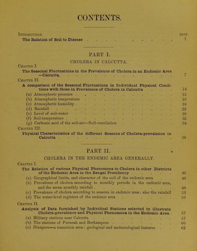 CONTENTS Introduction. pagr. The Relation of Soil to Disease .... ..... 1 PART I. CHOLERA IN CALCUTTA. Chapter I. The Seasonal Fluctuations in the Prevalence of Cholera in an Endemic Area —Calcutta 7 Chapter II. A comparison of the Seasonal Fluctuations in Individual Physical Condi- tions with those in Prevalence of Cholera in Calcutta ... 14 (a) Atmospheric pressure ........... 15 (b) Atmospheric temperature .......... 16 (c) Atmospheric humidity ........... 18 (d) Rainfall ............. 22 (e) Level of soil-water 26 (f) Soil-temperature 32 (g) Carbonic acid of the soil-air—Soil-ventilation ...... 34 Chapter III. Physical Characteristics of the different Seasons of Cholera-prevalence in Calcutta 38 PART II. CHOLERA IN THE ENDEMIC AREA (GENERALLY. Chapter I. The Relation of various Physical Phenomena to Cholera in other Districts of the Endemic Area in the Bengal Presidency ..... 46 (a) Geographical limits, and character of the soil of the endemic area . . 46 (b) Prevalence of cholera according to monthly periods in the endemic area, and the mean monthly rainfall ......... 48 (c) Prevalence of cholera according to seasons in endemic area : also the rainfall 53 (d) The water-level registers of the endemic area 56 Chapter II. Analysis of Data furnished by Individual Stations selected to illustrate Cholera-prevalence and Physical Phenomena in the Endemic Area . 57 (a) Military stations near Calcutta ......... 57 (b) The stations of Purneah and Berhampore . . . N. <30 (c) Dinapore—a transition area: geological and meteorological features . . 62