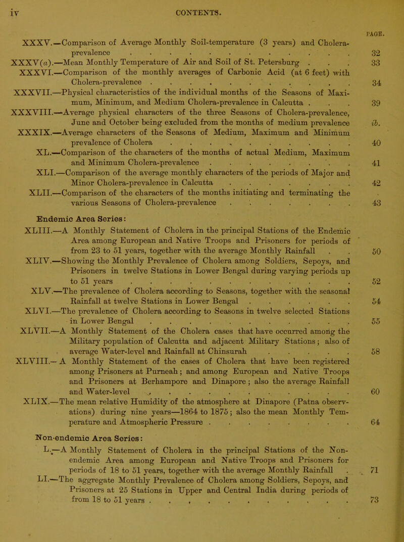 XXXV.—Comparison of Average Monthly Soil-temperature (3 years) and Cholera- prevalence ............ XXXV(a).—Mean Monthly Temperature of Air and Soil of St. Petersburg . XXXVI.—Comparison of the monthly averages of Carbonic Acid (at 6 feet) with Cholera-prevalence ........... XXXVII.—Physical characteristics of the individual months of the Seasons of Maxi- mum, Minimum, and Medium Cholera-prevalence in Calcutta . XXXVIII.—-Average physical characters of the three Seasons of Cholera-prevalence, June and October being excluded from the months of medium prevalence XXXIX.—Average characters of the Seasons of Medium, Maximum and Minimum prevalence of Cholera . XL.—-Comparison of the characters of the months of actual Medium, Maximum and Minimum Cholera-prevalence . . . . . . XLI.—Comparison of the average monthly characters of the periods of Major and Minor Cholera-prevalence in Calcutta ....... XLII.—Comparison of the characters of the months initiating and terminating the various Seasons of Cholera-prevalence ....... Endemic Area Series: XLIII.—A Monthly Statement of Cholera in the principal Stations of the Endemic Area among European and Native Troops and Prisoners for periods of from 23 to 51 years, together with the average Monthly Rainfall XLIV.—Showing the Monthly Prevalence of Cholera among Soldiers, Sepoys, and Prisoners in twelve Stations in Lower Bengal during varying periods up to 51 years ............ XLV.—The prevalence of Cholera according to Seasons, together with the seasonal Rainfall at twelve Stations in Lower Bengal ...... XLVI.—The prevalence of Cholera according to Seasons in twelve selected Stations in Lower Bengal ........... XLVII.—A Monthly Statement of the Cholera cases that have occurred among the Military population of Calcutta and adjacent Military Stations; also of average Water-level and Rainfall at Chinsurah ..... XLVIII.— A Monthly Statement of the cases of Cholera that have been registered among Prisoners at Pumeah; and among European and Native Troops and Prisoners at Berhampore and Dinapore ; also the average Rainfall and Water-level ^ . XLIX.—The mean relative Humidity of the atmosphere at Dinapore (Patna observ- ations) during nine years—1864 to 1875 ; also the mean Monthly Tem- perature and Atmospheric Pressure ........ Non-endemic Area Series: L.j—A Monthly Statement of Cholera in the principal Stations of the Non- endemic Area among European and Native Troops and Prisoners for periods of 18 to 51 years, together with the average Monthly Rainfall LI.—The aggregate Monthly Prevalence of Cholera among Soldiers, Sepoys, and Prisoners at 25 Stations in Upper and Central India during periods of from 18 to 51 years ........... PAGE. 32 33 34 39 ib. 40 41 42 43 50 52 54 55 58 60 64 71 73