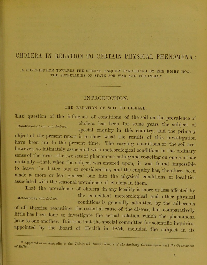 A CONTRIBUTION’ TOWARDS THE SPECIAL ENQUIRY SANCTIONED BY THE RIGHT HON. THE SECRETARIES OF STATE FOR WAR AND FOR INDIA.* INTRODUCTION. THE RELATION OE SOIL TO DISEASE. The question of the influence of conditions of the soil on the prevalence of Conditions of soil and cholera. cll0l?ra hilS been for SOme 7™™ the Subject of special enquiry in this country, and the primary object of the present report is to shew what the results of this investigation have been up to the present time. The varying conditions of the soil are, howeA er, so intimately associated with meteorological conditions in the ordinary sense of the term the two sets of phenomena acting and re-acting on one another mutually that, when the subject was entered upon, it was found impossible to leave the latter out of consideration, and the enquiry has, therefore, been made a more or less general one into the physical conditions of localities associated with the seasonal prevalence of cholera in them. That the prevalence of cholera in any locality is more or less affected by Meteorology and cholera. tlle coillcident meteorological and other physical conditions is generally admitted by the adherents of all theories regarding the essential cause of the disease, but comparatively little has been done to investigate the actual relation which the phenomena bear to one another. It is true that the special committee for scientific inquiries, appointed by the Board of Health in 1851, included the subject in its o/7ni,aPPeared M a” Appcndix t0 th0 Thirteenth Report of the Sanitary Commissioner with the Government