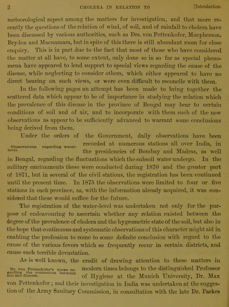 meteorological aspect among the matters for investigation, and that more re- cently the questions of the relation of wind, of soil, and of rainfall to cholera have been discussed hy various authorities, such as Drs. von Pettenkofer, Macplierson, Bryden and Macnamara, hut in spite of this there is still abundant room for close enquiry. This is in part due to the fact that most of those who have considered the matter at all have, to some extent, only done so in so far as special pheno- mena have appeared to lend support to special views regarding the cause of the disease, while neglecting to consider others, which either appeared to have no direct hearing on such views, or were even difficult to reconcile with them. In the following pages an attempt has been made to bring together the scattered data which appear to he of importance in studying the relation which the prevalence of this disease in the province of Bengal may hear to cel'tain conditions of soil and of air, and to incorporate with them such of the new observations as appear to he sufficiently advanced to warrant some conclusions being derived from them. Under the orders of the Government, daily observations have been recorded at numerous stations all over India, in Observations regarding water- p level- the presidencies of Bombay and Madras, as well in Bengal, regarding the fluctuations which the subsoil water undergo. In the military cantonments these were conducted during 1870 and the greater part of 1871, hut in several of the civil stations, the registration has been continued until the present time. In 1875 the observations were limited to four or five stations in each province, as, with the information already acquired, it was con- sidered that these would suffice for the future. The registration of the water-level was undertaken not only for the pur- pose of endeavouring to ascertain whether any relation existed between the degree of the prevalence of cholera and the hygrometric state of the soil, but also in the hope that continuous and systematic observations of this character might aid in enabling the profession to come to some definite conclusion with regard to the cause of the various fevers which so frequently recur in certain districts, and cause such terrible devastation. As is well known, the credit of drawing attention to these matters in Dr. von Pettenkofer’s views re- modern times belongs to the distinguished Professor soil and disease. of Hygiene at the Munich University, Dr. Max von Pettenkofer ; and their investigation in India was undertaken at the sugges- tion of the Army Sanitary Commission, in consultation with the late Dr. Parkes