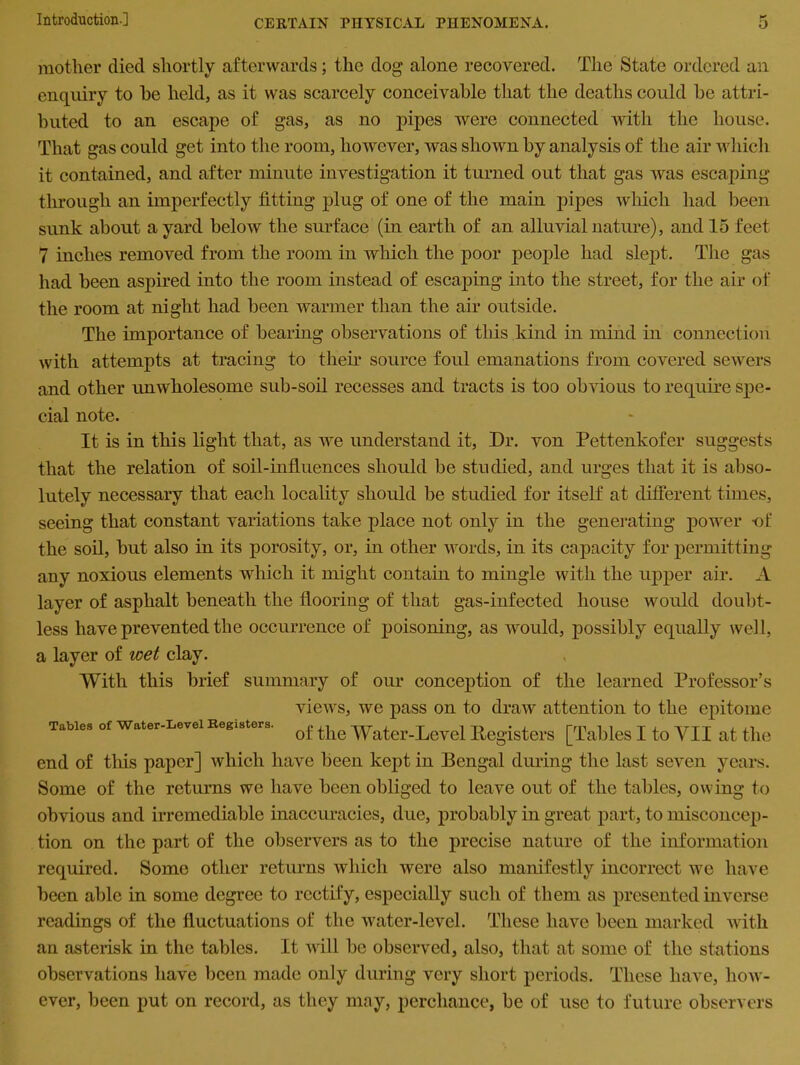 mother died shortly afterwards; the dog alone recovered. The State ordered an enquiry to he held, as it was scarcely conceivable that the deaths could be attri- buted to an escape of gas, as no pipes were connected with the house. That gas could get into the room, however, was shown by analysis of the air which it contained, and after minute investigation it turned out that gas was escaping through an imperfectly fitting plug of one of the main pipes which had been sunk about a yard below the surface (in earth of an alluvial nature), and 15 feet 7 inches removed from the room in which the poor people had slept. The gas had been aspired into the room instead of escaping into the street, for the air of the room at night had been warmer than the air outside. The importance of bearing observations of tills kind in mind in connection with attempts at tracing to their source foul emanations from covered sewers and other unwholesome sub-soil recesses and tracts is too obvious to require spe- cial note. It is in this light that, as we understand it, Dr. von Pettenkofer suggests that the relation of soil-influences should be studied, and urges that it is abso- lutely necessary that each locality should be studied for itself at different times, seeing that constant variations take place not only in the generating power -of the soil, but also in its porosity, or, in other words, in its capacity for permitting any noxious elements which it might contain to mingle with the upper air. A layer of asphalt beneath the flooring of that gas-infected house would doubt- less have prevented the occurrence of poisoning, as would, possibly equally well, a layer of wet clay. With this brief summary of our conception of the learned Professor’s views, we pass on to draw attention to the epitome of the Water-Level Registers [Tables I to VII at the end of tins paper] which have been kept in Bengal during the last seven years. Some of the returns we have been obliged to leave out of the tables, owing to obvious and irremediable inaccuracies, due, probably in great part, to misconcep- tion on the part of the observers as to the precise nature of the information required. Some other returns which were also manifestly incorrect we have been able in some degree to rectify, especially such of them as presented inverse readings of the fluctuations of the water-level. These have been marked with an asterisk in the tables. It will be observed, also, that at some of the stations observations have been made only during very short periods. These have, how- ever, been put on record, as they may, perchance, be of use to future observers Tables of Water-Level Registers.