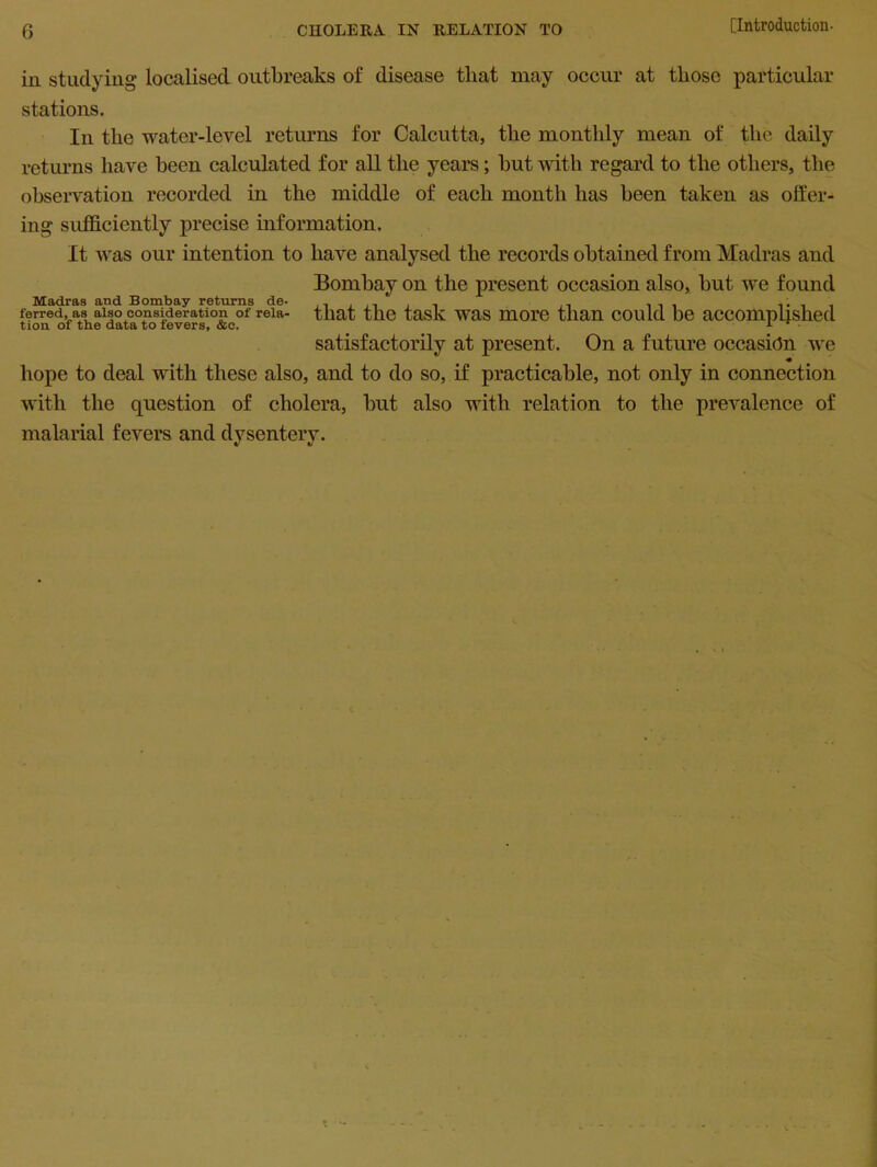 ill studying localised outbreaks of disease tliat may occur at those particular stations. In the water-level returns for Calcutta, the monthly mean of the daily returns have been calculated for all the years; but with regard to the others, the observation recorded in the middle of each month has been taken as offer- ing sufficiently precise information. It was our intention to have analysed the records obtained from Madras and Bombay on the present occasion also, but we found Madras and Bombay returns de- .. , , . ... ferred, as also consideration of reia- that the task was more than could be accomplished tion of the data to fevers, &c. 1 • satisfactorily at present. On a future occasion we hope to deal with these also, and to do so, if practicable, not only in connection with the question of cholera, but also with relation to the prevalence of malarial fevers and dysentery.